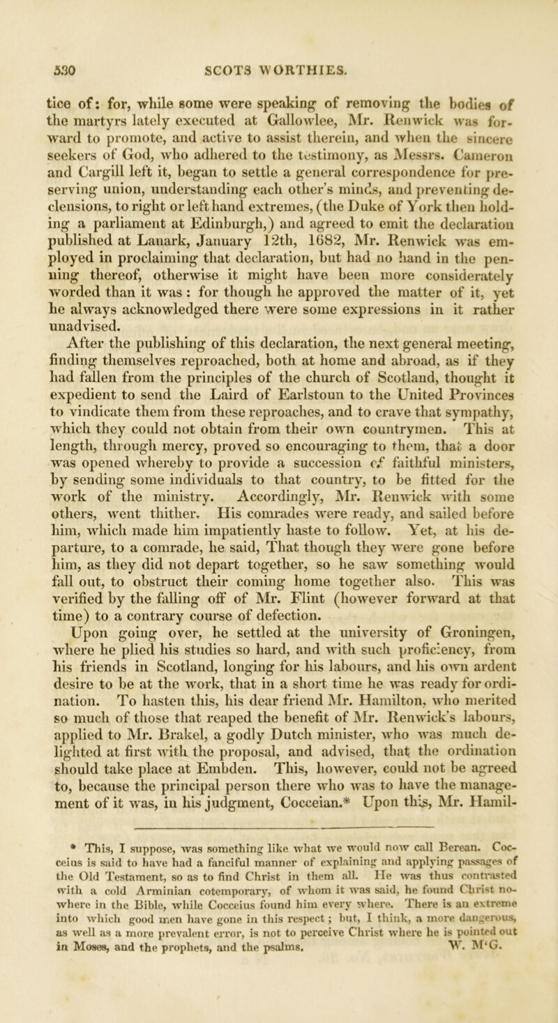 tice of: for, while some were speaking of removing the bodies of the martyrs lately executed at Gallo wlee, Mr. Ren wick was for- ward to promote, and active to assist therein, and when the sincere seekers of God, who adhered to the testimony, as Messrs. Cameron and Cargill left it, began to settle a general correspondence for pre- serving union, understanding each other’s minds, and preventing de- clensions, to right or left hand extremes, (the Duke of York then hold- ing a parliament at Edinburgh,) and agreed to emit the declaration published at Lanark, January 12th, 1682, Mr. Renwick was em- ployed in proclaiming that declaration, but had no hand in the pen- ning thereof, otherwise it might have been more considerately worded than it was: for though he approved the matter of it, yet he always acknowledged there were some expressions in it rather unadvised. After the publishing of this declaration, the next general meeting, finding themselves reproached, both at home and abroad, as if they had fallen from the principles of the church of Scotland, thought it expedient to send the Laird of Earlstoun to the United Provinces to vindicate them from these reproaches, and to crave that sympathy, which they could not obtain from their own countrymen. This at length, through mercy, proved so encouraging to them, that a door was opened whereby to provide a succession cf faithful ministers, by sending some individuals to that country, to be fitted for the work of the ministry. Accordingly, Mr. Renwick with some others, went thither. His comrades were ready, and sailed before him, which made him impatiently haste to follow. Yet, at his de- parture, to a comrade, he said, That though they were gone before him, as they did not depart together, so he saw something would fall out, to obstruct their coming home together also. This was verified by the falling off of Mr. Flint (howrever forward at that time) to a contrary course of defection. Upon going over, he settled at the university of Groningen, where he plied his studies so hard, and with such proficiency, from his friends in Scotland, longing for his labours, and his own ardent desire to be at the work, that in a short time he was ready for ordi- nation. To hasten this, his dear friend Mr. Hamilton, who merited so much of those that reaped the benefit of Mr. Renwick’s labours, applied to Mr. Brakel, a godly Dutch minister, who was much de- lighted at first with the proposal, and advised, that the ordination should take place at Embden. This, however, could not be agreed to, because the principal person there who was to have the manage- ment of it was, in his judgment, Cocceian.* Upon this, Mr. Hamil- * This, I suppose, was something like what we would now call Berean. Coc- ceius is said to have had a fanciful manner of explaining and applying passages of the Old Testament, so as to find Christ in them all. He was thus contrasted with a cold Arminian cotemporary, of whom it was said, he found Christ no- where in the Bible, while Cocceius found him every where. There is an extreme into which good men have gone in this respect; but, I think, a more dangerous, as well as a more prevalent error, is not to perceive Christ where he is pointed out in Moses, and the prophets, and the psalms. W. M‘G.