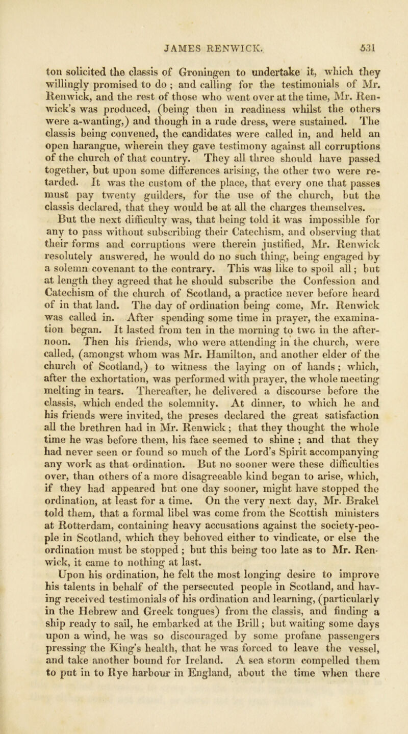 ton solicited the classis of Groningen to undertake it, which they willingly promised to do ; and calling for the testimonials of Mr. Renwick, and the rest of those who went over at the time, Mr. Ren- wick’s was produced, (being then in readiness whilst the others were a-wanting,) and though in a rude dress, were sustained. The classis being convened, the candidates were called in, and held an open harangue, wherein they gave testimony against all corruptions of the church of that country. They all three should have passed together, but upon some differences arising, the other two were re- tarded. It was the custom of the place, that every one that passes must pay twenty guilders, for the use of the church, but the classis declared, that they would be at all the charges themselves. Rut the next difficulty was, that being told it was impossible for any to pass without subscribing their Catechism, and observing that their forms and corruptions were therein justified, Mr. Renwick resolutely answered, he would do no such thing, being engaged by a solemn covenant to the contrary. This wras like to spoil all; but at length they agreed that he should subscribe the Confession and Catechism of the church of Scotland, a practice never before heard of in that land. The day of ordination being come, Mr. Renwick was called in. After spending some time in prayer, the examina- tion began. It lasted from ten in the morning to two in the after- noon. Then his friends, who ’were attending in the church, were called, (amongst whom was Mr. Hamilton, and another elder of the church of Scotland,) to witness the laying on of hands; which, after the exhortation, was performed with prayer, the whole meeting melting in tears. Thereafter, he delivered a discourse before the classis, which ended the solemnity. At dinner, to which he and his friends were invited, the preses declared the great satisfaction all the brethren had in Mr. Renwick; that they thought the whole time he was before them, his face seemed to shine ; and that they had never seen or found so much of the Lord’s Spirit accompanying any work as that ordination. Rut no sooner were these difficulties over, than others of a more disagreeablo kind began to arise, which, if they had appeared but one day sooner, might have stopped the ordination, at least for a time. On the very next day, Mr. Rrakel told them, that a formal libel was come from the Scottish ministers at Rotterdam, containing heavy accusations against the society-peo- ple in Scotland, which they behoved either to vindicate, or else the ordination must be stopped; but this being too late as to Mr. Ren- wick, it came to nothing at last. Upon his ordination, he felt the most longing desire to improve his talents in behalf of the persecuted people in Scotland, and hav- ing received testimonials of his ordination and learning, (particularly in the Hebrew and Greek tongues) from the classis, and finding a ship ready to sail, he embarked at the Rrill; but waiting some days upon a wind, he was so discouraged by some profane passengers pressing the King’s health, that he was forced to leave the vessel, and take another bound for Ireland. A sea storm compelled them to put in to Rye harbour in England, about the time wlmn there