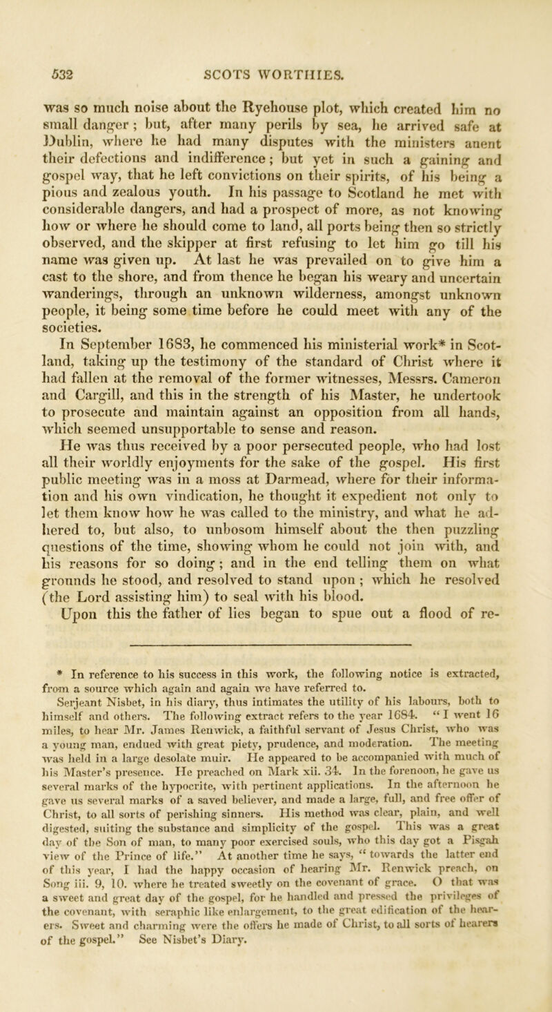 was so much noise about the Ryehouse plot, which created him no small danger ; but, after many perils by sea, he arrived safe at Dublin, where he had many disputes with the ministers anent their defections and indifference; but yet in such a gaining and gospel way, that he left convictions on their spirits, of his being a pious and zealous youth. In his passage to Scotland he met with considerable dangers, and had a prospect of more, as not knowing how or where he should come to land, all ports being then so strictly observed, and the skipper at first refusing to let him go till his name was given up. At last he was prevailed on to give him a cast to the shore, and from thence he began his weary and uncertain wanderings, through an unknown wilderness, amongst unknown people, it being some time before he could meet with any of the societies. In September 1683, he commenced his ministerial work* in Scot- land, taking up the testimony of the standard of Christ where it had fallen at the removal of the former witnesses, Messrs. Cameron and Cargill, and this in the strength of his Master, he undertook to prosecute and maintain against an opposition from all hands, which seemed unsupportable to sense and reason. He was thus received by a poor persecuted people, who had lost all their worldly enjoyments for the sake of the gospel. His first public meeting was in a moss at Darmead, where for their informa- tion and his own vindication, he thought it expedient not only to let them know how he was called to the ministry, and what he ad- hered to, but also, to unbosom himself about the then puzzling questions of the time, showing whom he could not join with, and his reasons for so doing; and in the end telling them on what grounds he stood, and resolved to stand upon ; which he resolved (the Lord assisting him) to seal with his blood. Upon this the father of lies began to spue out a flood of re- * In reference to his success in this work, the following notice is extracted, from a source which again and again we have referred to. Serjeant Nisbet, in his diary, thus intimates the utility of his labours, both to himself and others. The following extract refers to the year 1684. “ I went 16 miles, to hear Mr. James Ren wick, a faithful servant of Jesus Christ, who was a young man, endued with great piety, prudence, and moderation. The meeting was held in a large desolate muir. He appeared to be accompanied with much of his Master’s presence. He preached on Mark xii. 34. In the forenoon, he gave us several marks of the hypocrite, with pertinent applications. In the afternoon he gave us several marks of a saved believer, and made a large, full, and free offer of Christ, to all sorts of perishing sinners. His method was clear, plain, and well digested, suiting the substance and simplicity of the gospel. 1 his was a great day of the Son of man, to many poor exercised souls, who this day got a Pisgah view of the Frince of life.” At another time he says, “ towards the latter end of this year, I had the happy occasion of hearing Mr. Renwick preach, on Song iii. 9, 10. where he treated sweetly on the covenant ot grace. O that was a sweet and great day of the gospel, for he handled and pressed the privileges ot the covenant, with seraphic like enlargement, to the great edification of the hear- ers. Sweet and charming were the offers he made of Christ, to all sorts of hearers of the gospel.” See Nisbet’s Diary.