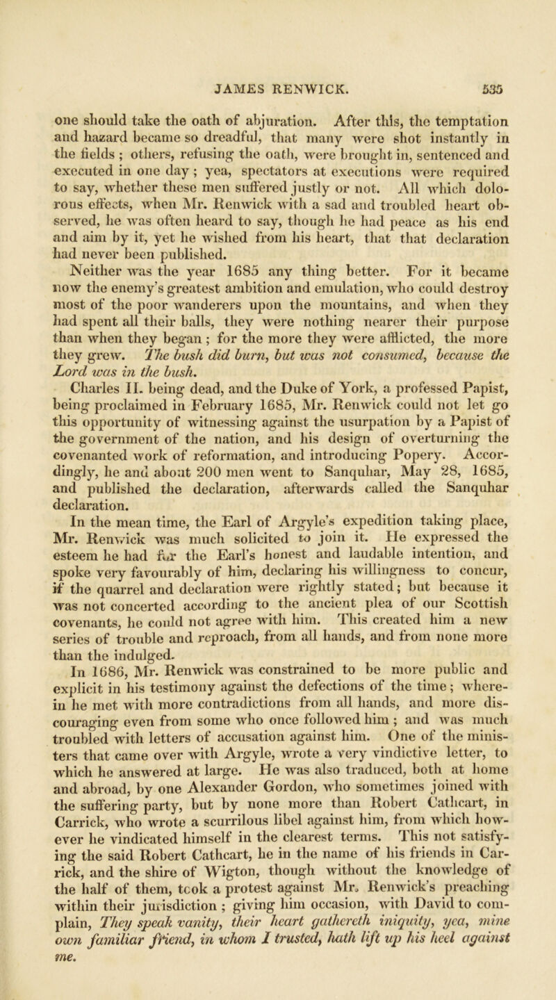 one should take the oath of abjuration. After this, the temptation and hazard became so dreadful, that many were shot instantly in the fields ; others, refusing the oath, were brought in, sentenced and executed in one day ; yea, spectators at executions were required to say, whether these men suffered justly or not. All which dolo- rous effects, when Mr. Renwick with a sad and troubled heart ob- served, he was often heard to say, though he had peace as his end and aim by it, yet he wished from his heart, that that declaration had never been published. Neither was the year 1685 any thing better. For it became now the enemy’s greatest ambition and emulation, who could destroy most of the poor wanderers upon the mountains, and when they had spent all their balls, they were nothing nearer their purpose than when they began ; for the more they were afflicted, the more they grew. The bush did burn, but was not consumed, because the Lord was in the bush, Charles II. being dead, and the Duke of York, a professed Papist, being proclaimed in February 1685, Mr. Ren wick could not let go this opportunity of witnessing against the usurpation by a Papist of the government of the nation, and his design of overturning the covenanted work of reformation, and introducing Popery. Accor- dingly, he and about 200 men went to Sanquhar, May 28, 1685, and published the declaration, afterwards called the Sanquhar declaration. In the mean time, the Earl of Argyle’s expedition taking place, Mr. Renvick was much solicited to join it. He expressed the esteem he had fur the Earl’s honest and laudable intention, and spoke very favourably of him, declaring his willingness to concur, if the quarrel and declaration were rightly stated; but because it was not concerted according to the ancient plea of our Scottish covenants, he could not agree with him. This created him a new series of trouble and reproach, from all hands, and from none more than the indulged. In 1686, Mr. Renwick was constrained to be more public and explicit in his testimony against the defections of the time; where- in he met with more contradictions from all hands, and more dis- couraging even from some who once followed him ; and was much troubled with letters of accusation against him. One of the minis- ters that came over with Argyle, wrote a very vindictive letter, to which he answered at large. He was also traduced, both at home and abroad, by one Alexander Gordon, who sometimes joined with the suffering party, but by none more than Robert Cathcart, in Carrick, who wrote a scurrilous libel against him, from which how- ever lie vindicated himself in the clearest terms. rl his not satisfy- ing the said Robert Cathcart, he in the name of his friends in Car- rick, and the shire of Wigton, though without the knowledge of the half of them, took a protest against Mr, Renwick’s preaching within their jurisdiction ; giving him occasion, with David to com- plain, They speak vanity, their heart gathereth iniquity, yea, mine own familiar friend, in whom I trusted\ hath lift up his heel against me.