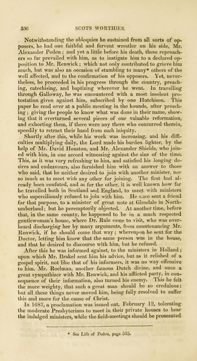 Notwithstanding the obloquies he sustained from all sorts of op- posers, he had one faithful and fervent wrestler on his side, Mr. Alexander Peden; and yet a little before his death, these reproach- ers so far prevailed with him, as to instigate him to a declared op- position to Mr. Ren wick ; which not only contributed to grieve him much, but was also an occasion of stumbling to many* others of the well affected, and to the confirmation of his opposers. Yet, never- theless, he proceeded in his progress through the country, preach- ing, catechising, and baptizing wherever he went. In travelling tlirough Galloway, he was encountered with a most insolent pro- testation given against him, subscribed by one Hutchison. This paper he read over at a public meeting in the bounds, after preach- ing ; giving the people to know what was done in their name, show- ing that it overturned several pieces of our valuable reformation, and exhorting them, if there were any there who concurred therein, speedily to retract their hand from such iniquity. Shortly after this, while his work was increasing, and his diffi- culties multiplying daily, the Lord made his burden lighter, by the help of Mr. David Houston, and Mr. Alexander Shields, who join- ed with him, in one accord witnessing against the sins of the time. This, as it was very refreshing to him, and satisfied his longing de- sires and endeavours, also furnished him with an answer to those who said, that he neither desired to join with another minister, nor so much as to meet with any other for joining. The first had al- ready been confuted, and as for the other, it is well known how far he travelled both in Scotland and England, to meet with ministers who superciliously refused to join with him. He cnce sent a friend for that purpose, to a minister of great note at Glendale in North- umberland; but he peremptorily objected. At another time, before that, in the same county, he happened to be in a much respected gentlewoman’s house, where Dr. Rule came to visit, who was over- heard discharging her by many arguments, from countenancing Mr. Renwick, if he should come that way ; whereupon he sent for the Doctor, letting him know that the same person was in the house, and that he desired to discourse with him, but he refused. After this he was informed against, to the ministers in Holland; upon which Mr. Brakel sent him his advice, but as it relished ot a gospel spirit, not like that of his informers, it was no way offensive to him. Mr. Roelman, another famous Dutch divine, and once a great sympathizer with Mr. Renwick, and his afflicted party, in con- sequence of their information, also turned his enemy. This he felt the more weighty, that such a great man should be so credulous: but all these things never moved him, being fully resolved to suffer this and more for the cause of Christ. In 1687, a proclamation was issued out, February 12, tolerating the moderate Presbyterians to meet in their private houses to hear the indulged ministers, while the field-meetings should be prosecuted * See Life of Peden, paj;e o25.