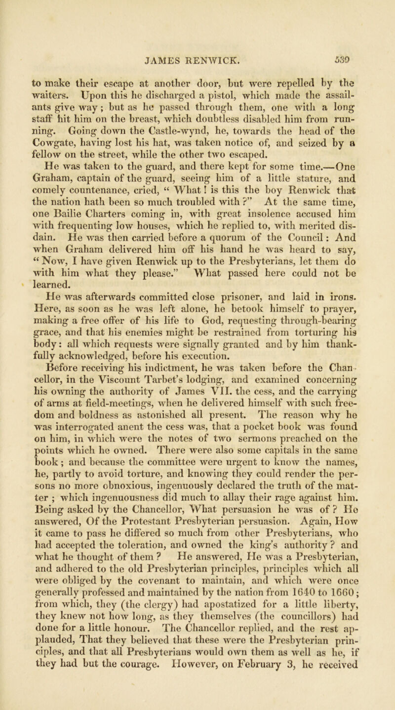 to make their escape at another door, but were repelled by the waiters. Upon this he discharged a pistol, which made the assail- ants give way ; but as he passed through them, one with a long staff tiit him on the breast, which doubtless disabled him from run- ning. Going down the Castle-wynd, he, towards the head of the Cowgate, having lost his hat, was taken notice of, and seized by a fellow on the street, while the other two escaped. He was taken to the guard, and there kept for some time.—One Graham, captain of the guard, seeing him of a little stature, and comely countenance, cried, “ What! is this the boy Renwick that the nation hath been so much troubled with ?” At the same time, one Bailie Charters coming in, with great insolence accused him with frequenting low houses, which he replied to, with merited dis- dain. He was then carried before a quorum of the Council: And when Graham delivered him off his hand he was heard to say, “ Now, I have given Renwick up to the Presbyterians, let them do with him what they please.” What passed here could not be learned. He was afterwards committed close prisoner, and laid in irons. Here, as soon as he was left alone, he betook himself to prayer, making a free offer of his life to God, requesting through-bearing grace, and that his enemies might be restrained from torturing his body: all which requests were signally granted and by him thank- fully acknowledged, before his execution. Before receiving his indictment, he was taken before the Chan • cellor, in the Viscount Tarbet’s lodging, and examined concerning his owning the authority of James VII. the cess, and the carrying of arms at field-meetings, when he delivered himself with such free- dom and boldness as astonished all present. The reason why lie was interrogated anent the cess was, that a pocket book was found on him, in which were the notes of two sermons preached on the points which he owned. There were also some capitals in the same book; and because the committee were urgent to know the names, he, partly to avoid torture, and knowing they could render the per- sons no more obnoxious, ingenuously declared the truth of the mat- ter ; which ingenuousness did much to allay their rage against him. Being asked by the Chancellor, What persuasion he was of ? Ho answered, Of the Protestant Presbyterian persuasion. Again, How it came to pass he differed so much from other Presbyterians, who had accepted the toleration, and owned the king’s authority ? and w hat he thought of them ? He answered, He w as a Presbyterian, and adhered to the old Presbyterian principles, principles which all wrere obliged by the covenant to maintain, and which wrere once generally professed and maintained by the nation from 1640 to 1660; from which, they (the clergy) had apostatized for a little liberty, they knew not how long, as they themselves (the councillors) had done for a little honour. The Chancellor replied, and the rest ap- plauded, That they believed that these were the Presbyterian prin- ciples, and that all Presbyterians would own them as wrell as he, if they had but the courage. However, on February 3, he received