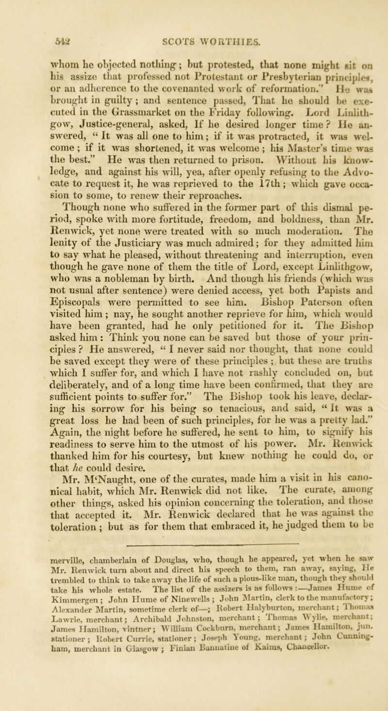 whom lie objected nothing; but protested, that none might sit on liis assize that professed not Protestant or Presbyterian principles, or an adherence to the covenanted work of reformation.” lie was brought in guilty; and sentence passed, That he should be exe- cuted in the Grassmarket on the Friday following. Lord Linlith- gow, Justice-general, asked, If he desired longer time ? lie an- swered, “ It was all one to him; if it was protracted, it was wel- come ; if it wras shortened, it wras welcome; his Master’s time was the best.” He wras then returned to prison. Without his know- ledge, and against his will, yea, after openly refusing to the Advo- cate to request it, he was reprieved to the 17th; w hich gave occa- sion to some, to renew their reproaches. Though none who suffered in the former part of this dismal pe- riod, spoke with more fortitude, freedom, and boldness, than Mr. Renwick, yet none were treated with so much moderation. The lenity of the Justiciary wras much admired; for they admitted him to say what he pleased, without threatening and interruption, even though he gave none of them the title of Lord, except Linlithgow, who was a nobleman by birth. And though his friends (which wras not usual after sentence) were denied access, yet both Papists and Episcopals wTere permitted to see him. Bishop Paterson often visited him; nay, he sought another reprieve for him, w hich wrould have been granted, had he only petitioned for it. The Bishop asked him : Think you none can be saved but those of your prin- ciples ? He answered, “ I never said nor thought, that none could be saved except they were of these principles ; but these are truths which I suffer for, and wThich 1 have not rashly concluded on, but deliberately, and of a long time have been confirmed, that they are sufficient points to suffer for.” The Bishop took his leave, declar- ing his sorrow for his being so tenacious, and said, “ It was a great loss he had been of such principles, for he was a pretty lad.” Again, the night before he suffered, he sent to him, to signify his readiness to serve him to the utmost of his power. Mr. Renwick thanked him for his courtesy, but knew nothing lie could do, or that he could desire. Mr. M'Naught, one of the curates, made him a visit in his cano- nical habit, which Mr. Renwick did not like. T he curate, among other things, asked his opinion concerning the toleration, and those that accepted it. Mr. Renwick declared that he was against the toleration ; but as for them that embraced it, he judged them to be merville, chamberlain of Douglas, who, though he appeared, yet when he saw Mr. Renwick turn about and direct his speech to them, ran away, saying, lie trembled to think to takeaway the life of such a pious-like man, though they should take his whole estate. The list of the assizers is as follows -.—James Hume of Kimmergen; John Hume of Nine wells ; John Martin, clerk to the manufactory; Alexander Martin, sometime clerk of—; Robert Ilalyburton, merchant; Thomas Lawrie, merchant; Archibald Johnston, merchant; Thomas y lie, mei chant, James Hamilton, vintner; William Cockburn, merchant; James Hamilton, jun. stationer; Robert Currie, stationer ; Joseph ^oung, merchant; John Cunning- ham, merchant in Glasgow ; Finian Banuatine of Kaims, Chancellor.