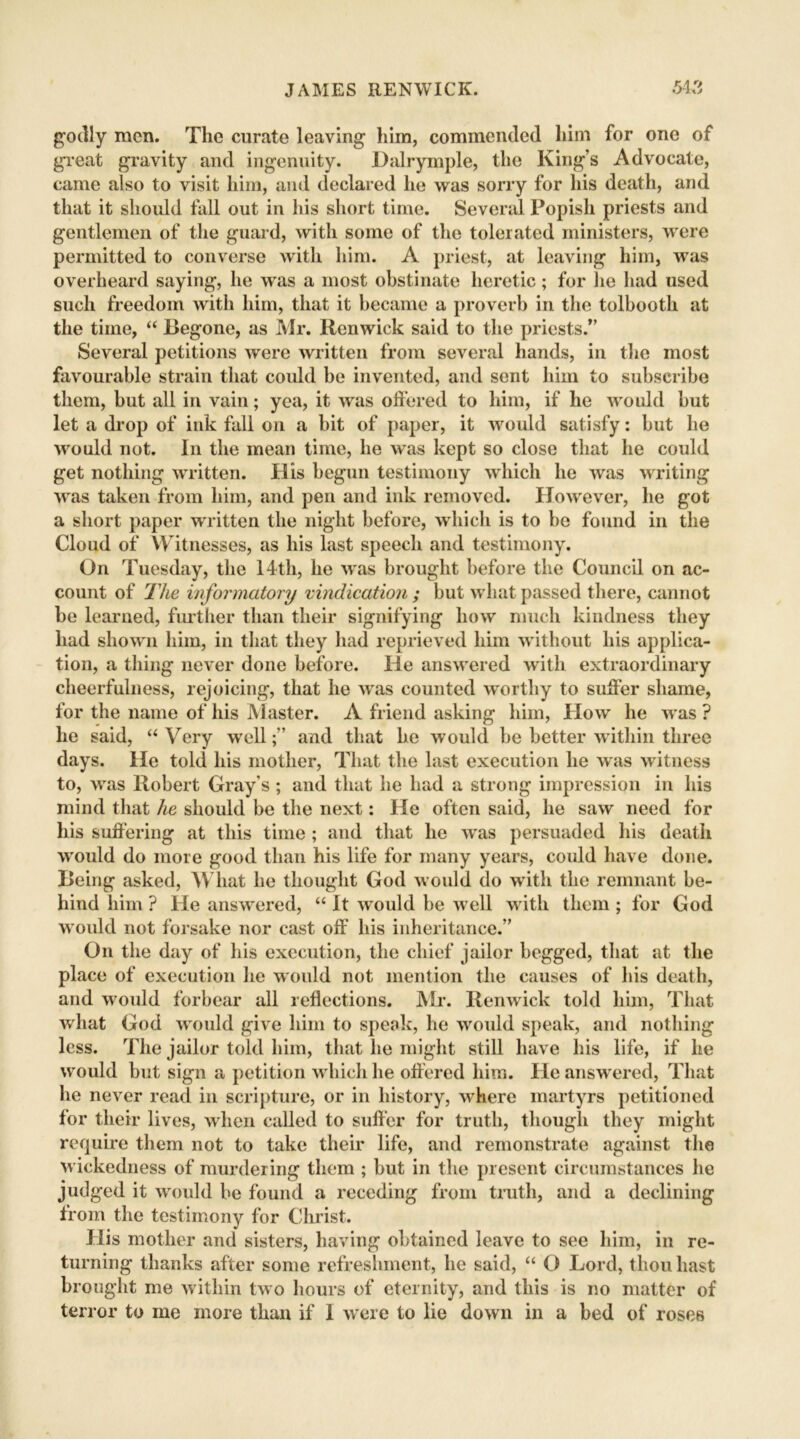 godly men. The curate leaving him, commended him for one of great gravity and ingenuity. Dalrymple, the King’s Advocate, came also to visit him, and declared he was sorry for his death, and that it should fall out in his short time. Several Popish priests and gentlemen of the guard, with some of the tolerated ministers, were permitted to converse with him. A priest, at leaving him, was overheard saying, he was a most obstinate heretic; for lie had used such freedom with him, that it became a proverb in the tolbooth at the time, “ Begone, as Mr. Ilenwick said to the priests.” Several petitions were written from several hands, in the most favourable strain that could be invented, and sent him to subscribe them, but all in vain; yea, it was offered to him, if he would but let a drop of ink fall on a bit of paper, it would satisfy: but he would not. In the mean time, he was kept so close that he could get nothing written. His begun testimony which he was writing was taken from him, and pen and ink removed. However, he got a short paper written the night before, which is to be found in the Cloud of Witnesses, as his last speech and testimony. On Tuesday, the 14th, he was brought before the Council on ac- count of The informatory vindication ; but what passed there, cannot be learned, further than their signifying how much kindness they had shown him, in that they had reprieved him without his applica- tion, a thing never done before. He answered with extraordinary cheerfulness, rejoicing, that he was counted worthy to suffer shame, for the name of his Master. A friend asking him, How he was? he said, “ Very welland that he would be better within three days. He told his mother, That the last execution he was witness to, was Robert Gray’s ; and that he had a strong impression in his mind that he should be the next: He often said, he saw need for his suffering at this time ; and that he was persuaded his death wrould do more good than his life for many years, could have done. Being asked, What he thought God would do with the remnant be- hind him ? He answered, “ It would be well with them ; for God would not forsake nor cast off his inheritance.” On the day of his execution, the chief jailor begged, that at the place of execution he would not mention the causes of his death, and would forbear all reflections. Mr. Renwick told him, That what God would give him to speak, lie would speak, and nothing less. The jailor told him, that he might still have his life, if he would but sign a petition which he offered him. He answered, That he never read in scripture, or in history, where martyrs petitioned for their lives, when called to suffer for truth, though they might require them not to take their life, and remonstrate against the wickedness of murdering them ; but in the present circumstances he judged it would be found a receding from truth, and a declining from the testimony for Christ. His mother and sisters, having obtained leave to see him, in re- turning thanks after some refreshment, he said, “ O Lord, thou hast brought me within two hours of eternity, and this is no matter of terror to me more than if I were to lie down in a bed of roses