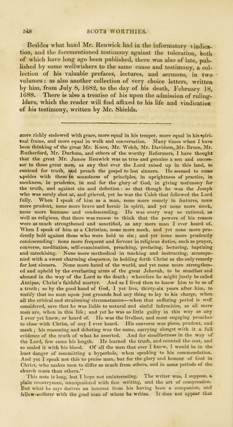 Besides what hand Mr. Renwick had in the informatory \ indica- tion, and the forementioned testimony against the toleration, both of which have long ago been published, there was also of late, pub- lished by some well wishers to the same cause and testimony, a col- lection of his valuable prefaces, lectures, and sermons, in two volumes: as also another collection of very choice letters, written by him, from July 8, 1682, to the day of his death, February 18, 1688. There is also a treatise of his upon the admission of ruling- lders, which the reader will find affixed to his life and vindicatiot of his testimony, written by Mr. Shields. more richly endowed with grace, more equal in his temper, more equal in his spiri- tual frame, and more equal in walk and conversation. Many times when I have been thinking of the great Mr. Knox, Mr. Welch, Mr. Davidson, Mr. Bruce, Mr. Rutherford, Mr. Durham, and others of the worthy Reformers, I have thought that the great Mr. James Renwick was as true and genuine a son and succes- sor to those great men, as any that ever the Lord raised up in this land, to contend for truth, and preach the gospel to lost sinners. He seemed to come apsides with them in soundness of principles, in uprightness of practice, in meekness, in prudence, in zeal for the glory of God, in giving testimony for the truth, and against sin and defection: so that though he was the Joseph who was sorely shot at, and grieved, yet he was the Caleb that followed the Lord fully. When I speak of him as a man, none more comely in features, none more prudent, none more brave and heroic in spirit, and yet none more meek, none more humane and condescending. He was every way so rational, as well as religious, that there was reason to think that the powers of his reason were as much strengthened and sanctified, as any mere man I ever heard of. When I speak of him as a Christian, none more meek, and yet none more pru- dently bold against those who were bold to sin; and yet none more prudently condescending: hone more frequent and fervent in religious duties, such as prayer, converse, meditation, self-examination, preaching, prefacing, lecturing, baptizing and catechising. None more methodical in teaching and instructing, accompa- nied with a sweet charming eloquence, in holding forth Christ as the only remedy for lost sinners. None more hated of the world, and yet none more strengthen- ed and upheld by the everlasting arms of the great Jehovah, to be steadfast and abound in the way of the Lord to the death ; wherefore he might justly be called Antipas, Christ’s faithful martyr. And as I lived then to know him to be so of a truth; so by the good hand of God, I yet live, thirty-six years after him, to testify that no man upon just grounds had any thing to lay to his charge, when all the critical and straitening circumstances—when that suffering period is well considered, save that he was liable to natural and sinful infirmities, as all mere men are, when in this life; and yet he was as little guilty in this way as any I ever yet knew, or heard of. He was the liveliest, and most engaging preacher to close with Christ, of any I ever heard. His converse was pious, prudent, and meek ; his reasoning and debating was the same, carrying alongst with it a lull evidence of the truth of what he asserted. And for steadfastness in the way of the Lord, few came his length. He learned the truth, and counted the cost, and so sealed it with his blood. Of all the men that ever I knew, I would be in the least danger of committing a hyperbole, when speaking to his commendation. And yet I speak not this to praise man, but for the glory and honour of God in Christ, who makes men to differ so much from others, and in some periods ot the church more than others.” This note is long, but I hope not uninteresting. rI he writer was, I suppose, a plain countryman, unacquainted with fine writing, and the art of compression. But what he says derives an interest from his having been a companion, and fellow-sufferer with the good men of whom he writes. It does not appear that