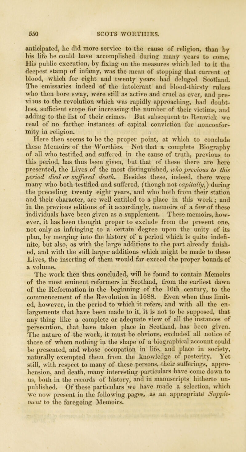 anticipated, he did more service to the cause of religion, than hy his life he could have accomplished during many years to come. His public execution, by fixing on the measures which led to it the deepest stamp of infamy, was the mean of stopping that current ot blood, which for eight and twenty years had deluged Scotland. The emissaries indeed of the intolerant and blood-thirsty rulers who then bore sway, were still as active and cruel as ever, and pre- vi >us to the revolution which was rapidly approaching, had doubt- less, sufficient scope for increasing the number of their victims, and adding to the list of their crimes. But subsequent to Renwick we read of no farther instances of capital conviction for nonconfor- mity in I'eligion. Here then seems to be the proper point, at which to conclude these Memoirs of the Worthies. Not that a complete Biography of all who testified and suffered in the cause of truth, previous to this period, has thus been given, but that of these there are here presented, the Lives of the most distinguished, who previous to this period died or suffered death. Besides these, indeed, there were many who both testified and suffered, (though not capitally,) during the preceding twenty eight years, and who both from their station and their character, are well entitled to a place in this work; and in the previous editions of it accordingly, memoirs of a few of these individuals have been given as a supplement. These memoirs, how- ever, it has been thought proper to exclude from the present one, not only as infringing to a certain degree upon the unity of its plan, by merging into the history of a period which is quite indefi- nite, but also, as with the large additions to the part already finish- ed, and with the still larger additions which might be made to these Lives, the inserting of them would far exceed the proper bounds of a volume. The work then thus concluded, will be found to contain Memoirs of the most eminent reformers in Scotland, from the earliest dawn of the Reformation in the beginning of the 16th century, to the commencement of the Revolution in 1688. Even when thus limit- ed, however, in the period to which it refers, and with all the en- largements that have been made to it, it is not to be supposed, that any thing like a complete or adequate view of all the instances of persecution, that have taken place in Scotland, has been given. The nature of the work, it must be obvious, excluded all notice of those of whom nothing in the shape of a biographical account could be presented, and whose occupation in life, and place in society, naturally exempted them from the knowledge of posterity. Yet still, with respect to many of these persons, their sufferings, appre- hension, and death, many interesting particulars have come down to us, both in the records of history, and in manuscripts hitherto un- published. Of these particulars we have made a selection, which wre now present in the following pages, as an appropriate Supple- ment to the foregoing Memoirs.