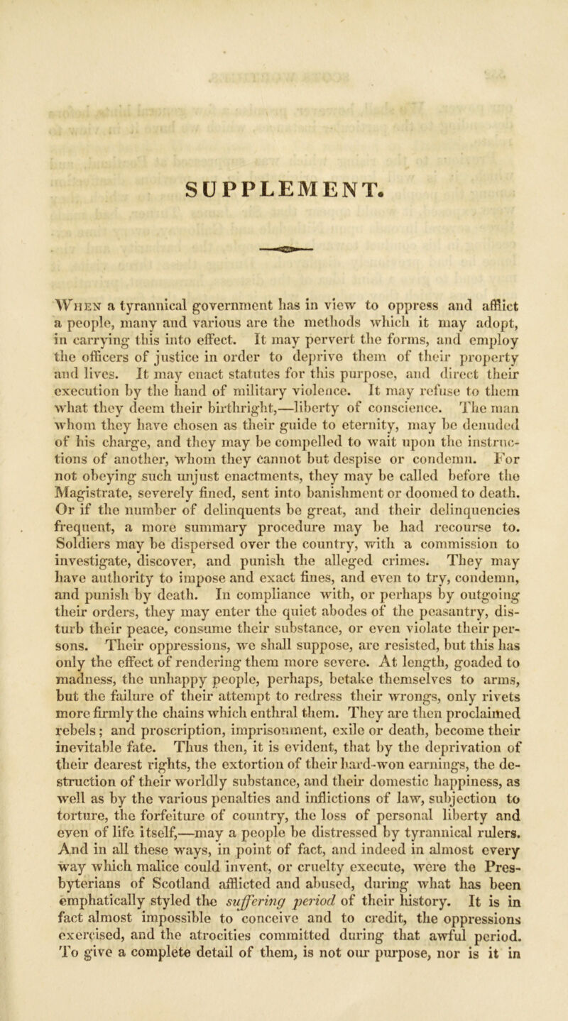 SUPPLEMENT When a tyrannical government lias in view to oppress and afflict a people, many and various are the methods which it may adopt, in carrying this into effect. It may pervert the forms, and employ the officers of justice in order to deprive them of their property and lives. It may enact statutes for this purpose, and direct their execution by the hand of military violence. It may refuse to them what they deem their birthright,—liberty of conscience. The man whom they have chosen as their guide to eternity, may be denuded of his charge, and they may be compelled to wait upon tho instruc- tions of another, whom they Cannot but despise or condemn. For not obeying such unjust enactments, they may be called before the Magistrate, severely fined, sent into banishment or doomed to death. Or if the number of delinquents be great, and their delinquencies frequent, a more summary procedure may be had recourse to. Soldiers may be dispersed over the country, with a commission to investigate, discover, and punish the alleged crimes. They may have authority to impose and exact fines, and even to try, condemn, and punish by death. In compliance with, or perhaps by outgoing their orders, they may enter the quiet abodes of the peasantry, dis- turb their peace, consume their substance, or even violate their per- sons. Their oppressions, we shall suppose, are resisted, but this has only the effect of rendering them more severe. At length, goaded to madness, the unhappy people, perhaps, betake themselves to arms, but the failure of their attempt to redress their wrongs, only rivets more firmly the chains which enthral them. They are then proclaimed rebels; and proscription, imprisonment, exile or death, become their inevitable fate. Thus then, it is evident, that by the deprivation of their dearest rights, the extortion of their hard -won earnings, the de- struction of their worldly substance, and their domestic happiness, as well as by the various penalties and inflictions of law, subjection to torture, the forfeiture of country, the loss of personal liberty and even of life itself,—may a people be distressed by tyrannical rulers. And in all these ways, in point of fact, and indeed in almost every way which malice could invent, or cruelty execute, were the Pres- byterians of Scotland afflicted and abused, during what has been emphatically styled the suffering period of their history. It is in fact almost impossible to conceive and to credit, the oppressions exercised, and the atrocities committed during that awful period. To give a complete detail of them, is not our purpose, nor is it in