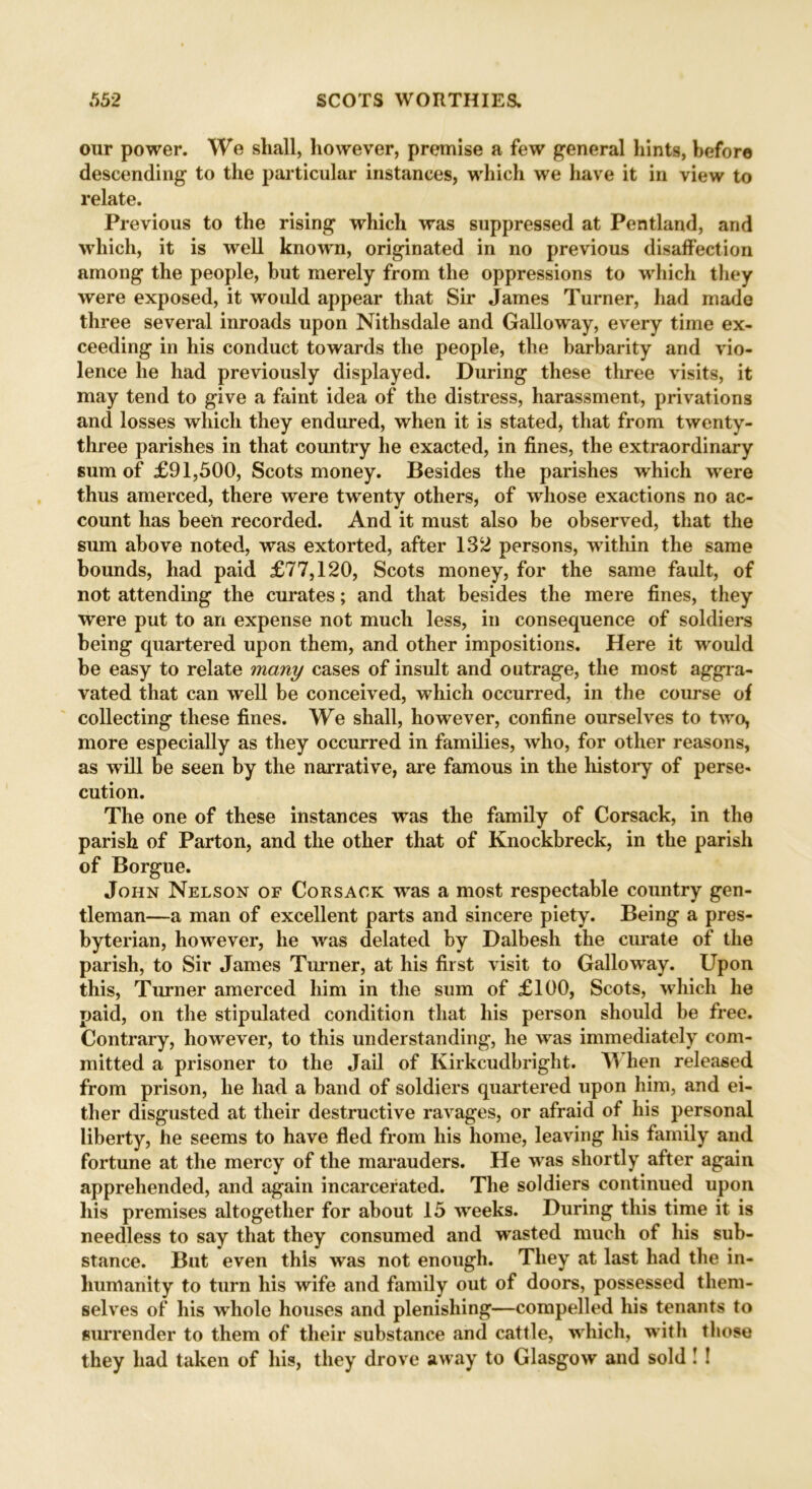 our power. We shall, however, premise a few general hints, before descending to the particular instances, which we have it in view to relate. Previous to the rising which was suppressed at Pentland, and which, it is well known, originated in no previous disaffection among the people, but merely from the oppressions to which they were exposed, it would appear that Sir James Turner, had made three several inroads upon Nithsdale and Galloway, every time ex- ceeding in his conduct towards the people, the barbarity and vio- lence he had previously displayed. During these three visits, it may tend to give a faint idea of the distress, harassment, privations and losses which they endured, when it is stated, that from twenty- three parishes in that country he exacted, in fines, the extraordinary sum of £91,500, Scots money. Besides the parishes which were thus amerced, there were twenty others, of whose exactions no ac- count has been recorded. And it must also be observed, that the sum above noted, was extorted, after 132 persons, within the same bounds, had paid £77,120, Scots money, for the same fault, of not attending the curates; and that besides the mere fines, they were put to an expense not much less, in consequence of soldiers being quartered upon them, and other impositions. Here it would be easy to relate many cases of insult and outrage, the most aggra- vated that can well be conceived, which occurred, in the course of collecting these fines. We shall, however, confine ourselves to twro, more especially as they occurred in families, who, for other reasons, as will be seen by the narrative, are famous in the history of perse- cution. The one of these instances was the family of Corsack, in the parish of Parton, and the other that of Knockbreck, in the parish of Borgue. John Nelson of Corsack wras a most respectable country gen- tleman—a man of excellent parts and sincere piety. Being a pres- byterian, however, he wras delated by Dalbesh the curate of the parish, to Sir James Turner, at his first visit to Galloway. Upon this, Turner amerced him in the sum of £100, Scots, which he paid, on the stipulated condition that his person should be free. Contrary, however, to this understanding, he wras immediately com- mitted a prisoner to the Jail of Kirkcudbright. When released from prison, he had a band of soldiers quartered upon him, and ei- ther disgusted at their destructive ravages, or afraid of his personal liberty, he seems to have fled from his home, leaving his family and fortune at the mercy of the marauders. He was shortly after again apprehended, and again incarcerated. The soldiers continued upon his premises altogether for about 15 wreeks. During this time it is needless to say that they consumed and wasted much of his sub- stance. But even this was not enough. They at last had the in- humanity to turn his wife and family out of doors, possessed them- selves of his wrhole houses and plenishing—compelled his tenants to surrender to them of their substance and cattle, which, with those they had taken of his, they drove away to Glasgow and sold ! !