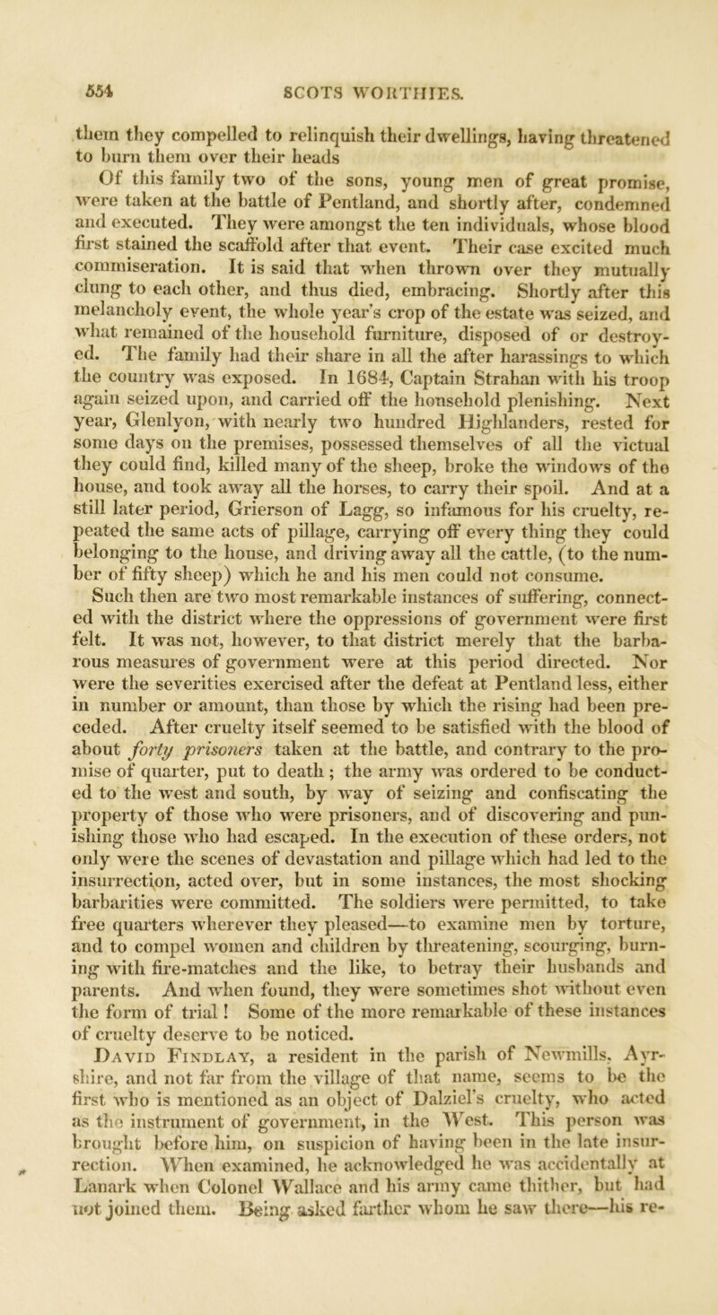 them they compelled to relinquish their dwellings, having threatened to bum them over their heads Of this family two of the sons, young men of great promise, were taken at the battle of Pentland, and shortly after, condemned and executed. They were amongst the ten individuals, whose blood first stained the scaffold after that event. Their case excited much commiseration. It is said that when thrown over they mutually clung to each other, and thus died, embracing. Shortly after this melancholy event, the whole year s crop of the estate was seized, and what remained of the household furniture, disposed of or destroy- ed. The family had their share in all the after harassings to which the country was exposed. In 1684, Captain Strahan with his troop again seized upon, and carried off the household plenishing. Next year, Glenlyon, with nearly two hundred Highlanders, rested for some days on the premises, possessed themselves of all the victual they could find, killed many of the sheep, broke the windows of the house, and took away all the horses, to carry their spoil. And at a still later period, Grierson of Lagg, so infamous for his cruelty, re- peated the same acts of pillage, carrying off every thing they could belonging to the house, and driving away all the cattle, (to the num- ber of fifty sheep) which he and his men could not consume. Such then are two most remarkable instances of suffering, connect- ed with the district where the oppressions of government were first felt. It was not, howTever, to that district merely that the barba- rous measures of government were at this period directed. Nor were the severities exercised after the defeat at Pentland less, either in number or amount, than those by which the rising had been pre- ceded. After cruelty itself seemed to be satisfied with the blood of about forty prisoners taken at the battle, and contrary to the pro- mise of quarter, put to death ; the army wras ordered to be conduct- ed to the west and south, by way of seizing and confiscating the property of those who were prisoners, and of discovering and pun- ishing those who had escaped. In the execution of these orders, not only were the scenes of devastation and pillage which had led to the insurrection, acted over, but in some instances, the most shocking barbarities were committed. The soldiers were permitted, to take free quarters wherever they pleased—to examine men by torture, and to compel women and children by threatening, scourging, burn- ing with fire-matches and the like, to betray their husbands and parents. And when found, they were sometimes shot without even the form of trial! Some of the more remarkable of these instances of cruelty deserve to be noticed. David Findlay, a resident in the parish of Newmills. Ayr- shire, and not far from the village of that name, seems to be the first who is mentioned as an object of Dalziel’s cruelty, who acted as the instrument of government, in the West. This person was brought before him, on suspicion of having been in the late insur- rection. When examined, he acknowledged he was accidentally at Lanark when Colonel Wallace and his army came thither, but had not joined them. Being asked farther whom he saw* there—his re-