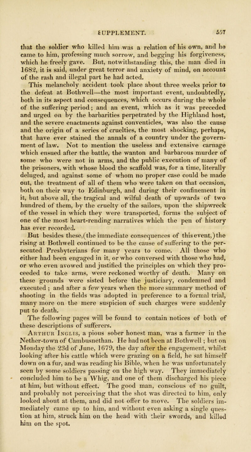 that the soldier who killed him was a relation of his own, and ho came to him, professing1 much sorrow, and begging his forgiveness, which he freely gave. But, notwithstanding this, the man died in 1682, it is said, under great terror and anxiety of mind, on account of the rash and illegal part he had acted. This melancholy accident took place about three weeks prior to the defeat at Bothwell—the most important event, undoubtedly, both in its aspect and consequences, which occurs during the whole of the suffering period; and an event, which as it was preceded and urged on by the barbarities perpetrated by the Highland host, and the severe enactments against conventicles, was also the cause and the origin of a series of cruelties, the most shocking, perhaps, that have ever stained the annals of a country under the govern- ment of law. Not to mention the useless and extensive carnage which ensued after the battle, the wanton and barbarous murder of some who were not in arms, and the public execution of many of the prisoners, with whose blood the scaffold was, for a time, literally deluged, and against some of whom no proper case could be made out, the treatment of all of them who were taken on that occasion, both on their way to Edinburgh, and during their confinement in it, but above all, the tragical and wilful death of upwards of two hundred of them, by the cruelty of the sailors, upon the shipwreck of the vessel in which they were transported, forms the subject of one of the most heart-rending narratives which the pen of history has ever recorded. But besides these,(the immediate consequences of this event,) the rising at Bothwell continued to be the cause of suffering to the per- secuted Presbyterians for many years to come. All those who either had been engaged in it, or who conversed with those who had, or who even avowed and justified the principles on which they pro- ceeded to take arms, were reckoned worthy of death. Many on these grounds were sisted before the justiciary, condemned and executed ; and after a fewr years when the more summary method of shooting in the fields was adopted in preference to a formal trial, many more on the mere suspicion of such charges were suddenly put to death. The following pages will be found to contain notices of both of these descriptions of sufferers. Arthur Inglis, a pious sober honest man, was a farmer in the Nether-town of Cambusnethan. He had not been at Bothwell; but on Monday the 23d of June, 1679, the day after the engagement, whilst looking after his cattle which wrere grazing on a field, he sat himself down on a fur, and was reading his Bible, when he was unfortunately seen by some soldiers passing on the high way. They immediately concluded him to he a Whig, and one of them discharged his piece at him, but without effect. The good man, conscious of no guilt, and probably not perceiving that the shot was directed to him, only looked about at them, and did not offer to move. The soldiers im- mediately came up to him, and without even asking a single ques- tion at him, struck him on the head with their swords, and killed him on the spot.