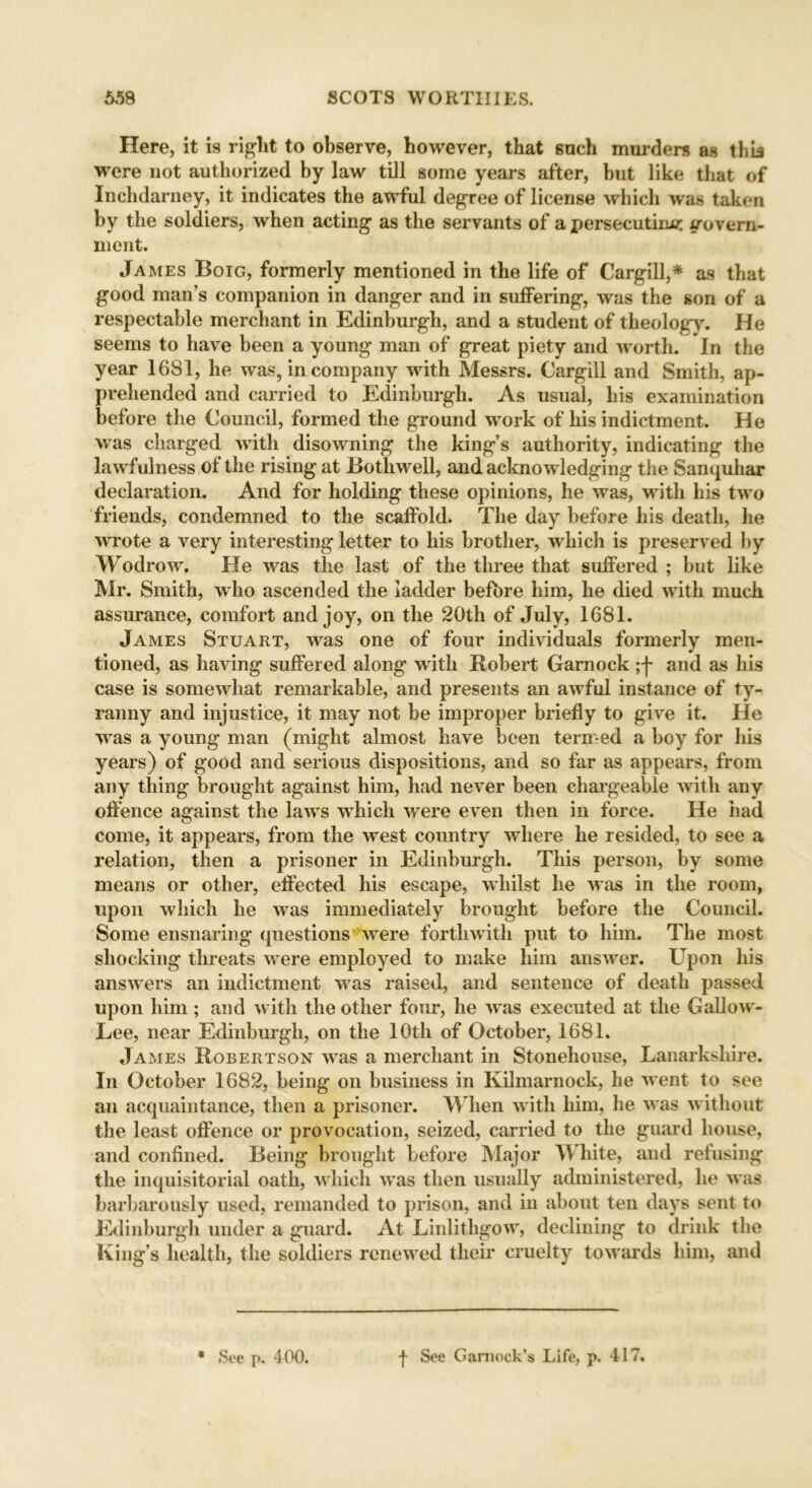 Here, it is right to observe, however, that snch murders as this were not authorized by law till some years after, but like that of Inchdarney, it indicates the awful degree of license which was taken by the soldiers, when acting as the servants of a persecuting trovern- ment. James Boig, formerly mentioned in the life of Cargill,* as that good man’s companion in danger and in suffering, was the son of a respectable merchant in Edinburgh, and a student of theology. He seems to have been a young man of great piety and worth. In the year 1681, he was, in company with Messrs. Cargill and Smith, ap- prehended and carried to Edinburgh. As usual, liis examination before the Council, formed the ground work of his indictment. He was charged with disowning the king’s authority, indicating the lawfulness of the rising at Both well, and acknowledging the Sanquhar declaration. And for holding these opinions, he was, with his two friends, condemned to the scaffold. The day before his death, he wrote a very interesting letter to his brother, which is preserved by Wodrow. He was the last of the three that suffered ; but like Mr. Smith, who ascended the ladder before him, he died with much assurance, comfort and joy, on the 20th of July, 1681. James Stuart, was one of four individuals formerly men- tioned, as having suffered along with Robert Garnock ;j* and as his case is somewhat remarkable, and presents an awful instance of ty- ranny and injustice, it may not be improper briefly to give it. He was a young man (might almost have been termed a boy for his years) of good and serious dispositions, and so far as appears, from any thing brought against him, had never been chargeable with any offence against the laws which were even then in force. He had come, it appears, from the west country where he resided, to see a relation, then a prisoner in Edinburgh. This person, by some means or other, effected his escape, whilst he was in the room, upon which he was immediately brought before the Council. Some ensnaring questions were forthwith put to him. The most shocking threats were employed to make him answer. Upon his answers an indictment was raised, and sentence of death passed upon him ; and with the other four, he was executed at the Gallow- Lee, near Edinburgh, on the 10th of October, 1681. James Robertson was a merchant in Stonehouse, Lanarkshire. In October 1682, being on business in Kilmarnock, he went to see an acquaintance, then a prisoner. When with him, lie was without the least offence or provocation, seized, carried to the guard house, and confined. Being brought before Major White, and refusing the inquisitorial oath, which was then usually administered, he was barbarously used, remanded to prison, and in about ten days sent to Edinburgh under a guard. At Linlithgow, declining to drink the King’s health, the soldiers renewed their cruelty towards him, and * See p. 400. -j- See Gamock’s Life, p. 417.