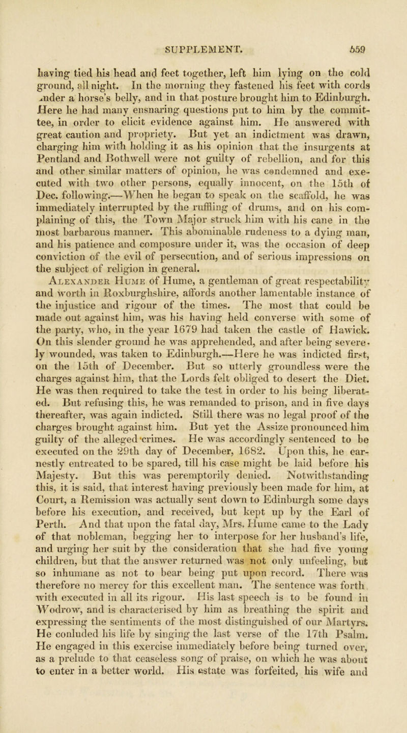 having tied his head and feet together, left him lying on the cold ground, all night. In the morning they fastened his feet with cords mder a horse’s belly, and in that posture brought him to Edinburgh. Here he had many ensnaring questions put to him by the commit- tee, in order to elicit evidence against him. He answered with great caution and propriety. But yet an indictment was drawn, charging him with holding it as his opinion that the insurgents at Pentland and Bothwell were not guilty of rebellion, and for this and other similar matters of opinion, he was condemned and exe- cuted with two other persons, equally innocent, on the 15th of Dec. following.—When he began to speak on the scaffold, he w'as immediately interrupted by the ruffling of drums, and on his com- plaining of this, the Town Major struck him with his cane in the most barbarous manner. This abominable rudeness to a dying man, and his patience and composure under it, was the occasion of deep conviction of the evil of persecution, and of serious impressions on the subject of religion in general. Alexander Hume of Hume, a gentleman of great respectability and worth in Roxburghshire, affords another lamentable instance of the injustice and rigour of the times. The most that could be made out against him, was his having held converse with some of the party, who, in the year 1679 had taken the castle of Hawick. On this slender ground he was apprehended, and after being severe- ly wounded, was taken to Edinburgh.—Here he was indicted first, on the 15th of December. But so utterly groundless were the charges against him, that the Lords felt obliged to desert the Diet. He was then required to take the test in order to his being liberat- ed. But refusing this, he was remanded to prison, and in five days thereafter, was again indicted. Still there was no legal proof of the charges brought against him. But yet the Assize pronounced him guilty of the alleged‘crimes. He was accordingly sentenced to be executed on the 29th day of December, 1682. Upon this, he ear- nestly entreated to be spared, till his case might be laid before his Majesty. But this was peremptorily denied. Notwithstanding this, it is said, that interest having previously been made for him, at Court, a Remission was actually sent down to Edinburgh some days before his execution, and received, but kept up by the Earl of Perth. And that upon the fatal day, Mrs. Hume came to the Lady of that nobleman, begging her to interpose for her husband’s life, and urging her suit by the consideration that she had five young children, but that the answer returned was not only unfeeling, but so inhumane as not to bear being put upon record. There was therefore no mercy for this excellent man. The sentence was forth with executed in all its rigour. His last speech is to be found in Wodrow, and is characterised by him as breathing the spirit and expressing the sentiments of the most distinguished of our Martyrs. He conluded his life by singing the last verse of the 17th Psalm. He engaged in this exercise immediately before being turned over, as a prelude to that ceaseless song of praise, on which he was about to enter in a better world. His estate was forfeited, his wife and