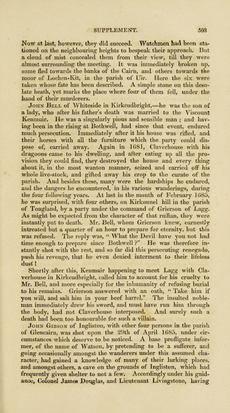 Now at last, however, they did succeed. Watchmen had been sta- tioned on the neighbouring' heights to bespeak their approach. But a cloud of mist concealed them from their view, till they were almost surrounding the meeting. It was immediately broken up, some fled towards the banks of the Cairn, and others towards the moor of Lochen-Kit, in the parish of Uir. Here the six were taken whose fate has been described. A simple stone on this deso- late heath, yet marks the place where four of them fell, under the hand of their murderers. John Bell of Whiteside in Kirkcudbright,—he was the son of a lady, who after his father’s death was married to the Viscount Kenmuir. He was a singularly pious and sensible man ; and hav- ing been in the rising at Bothwell, had since that event, endured much persecution. Immediately after it his house was rifled, and their horses with all the furniture which the party could dis- pose of, carried away. Again in 1681, Claverhouse with his dragoons came to his dwelling, and after eating up all the pro- vision they could find, they destroyed the house and every thing about it, in the most wanton manner, seized and carried off his whole live-stock, and gifted away his crop to the curate of the parish. And besides these, many were the hardships he endured, and the dangers he encountered, in his various wanderings, during the four following years. At last in the month of February 1685, lie was surprised, with four others, on Kirkonnel hill in the parish of Tongland, by a party under the command of Grierson of Lagg. As might be expected from the character of that ruifian, they were instantly put to death. Mr. Bell, whom Grierson knew, earnestly intreated but a quarter of an hour to prepare for eternity, but this was refused. The reply was, “ What the Devil have you not had time enough to prepare since Bothwell ?” He was therefore in- stantly shot with the rest, and so far did this persecuting renegado, push his revenge, that he even denied interment to their lifeless dust! Shortly after this, Kenmuir happening to meet Lagg with Cla- verhouse in Kirkcudbright, called him to account for his cruelty to Mr. Bell, and more especially for the inhumanity of refusing burial to his remains. Grierson answered with an oath, “ Take him if you will, and salt him in your* beef barrel.” The insulted noble- man immediately drew his sword, and must have run him through the body, had not Claverhouse interposed. And surely such a death had been too honourable for such a villain. John Gibson of Ingliston, Avith other four persons in the parish of Glencairn, was shot upon the 29th of April 1685, under cir- cumstances which deserve to bo noticed. A base profligate infor- mer, of the name of Watson, by pretending to be a sufferer, and going occasionally amongst the wanderers under this assumed cha- racter, had gained a knoAvledge of many of their lurking places, and amongst others, a cave on the grounds of Ingliston, which had frequently given shelter to not a few. Accordingly under his guid- anoe, Colonel James Douglas, and Lieutenant Livingstone, having