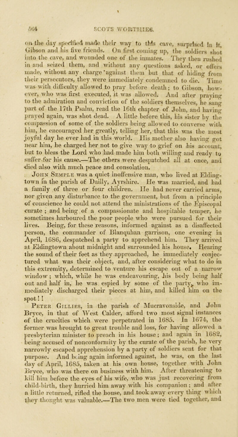 oh the day spedfied made their wjty to this cave, surprised in if, Gibson and his five friends. On first coming up, the soldiers shot into the cave, and wounded one of the inmates. They then rushed in and seized them, and without any questions asked, or offers made, without any charge * against them but that of hiding from their persecutors, they were immediately condemned to die. Time was with difficulty allowed to pray before death; to Gibson, how- ever, who was first executed, it was allowed. And after praying to the admiration and conviction of the soldiers themselves, he sang part of the 17th Psalm, read the 16th chapter of John, and having prayed again, was shot dead. A little before this, his sister by the compassion of some of the soldiers being allowed to converse with him, he encouraged her greatly, telling her, that this v:as the most joyful day he ever had in this world. Ilis mother also having got near him, he charged her not to give way to grief on his account, but to bless the Lord who had made him both willing and ready to suffer for his cause.—The others w ere despatched all at once, and died also with much peace and consolation. John Semple was a quiet inoffensive man, who lived at Elding- town in the parish of Dailly, Ayrshire. He was married, and had a family of three or four children. He had never carried arms, nor given any disturbance to the government, but from a principle of conscience he could not attend the ministrations of the Episcopal curate ; and being of a compassionate and hospitable temper, he sometimes harboured the poor people wrho were pursued for their lives. Being, for these reasons, informed against as a disaffected person, the commander of Blanquhan garrison, one evening in April, 1686, despatched a party to apprehend him. They arrived at Eidingtown about midnight and surrounded his house# Hearing the sound of their feet as they approached, he immediately conjec- tured what was their object, and, after considering what to do in this extremity, determined to venture his escape out of a narrow wrindowr; which, while he wras endeavouring, his body being half out and half in, he was espied by some of the party> who im- mediately discharged their pieces at him, and killed him on the spot! ! Peter Gillies, in the parish of Mucravonside, and John Bryce, in that of West Calder, afford two most signal instances of the cruelties which were perpetrated in 1685. In 1674, the former was brought to great trouble and loss, for having allow'ed a presbyterian minister to preach in his house; and again in 1682, being accused of nonconformity by the curate of the parish, he very narrowly escaped apprehension by a party of soldiers sent for that purpose. And being again informed against, lie was, on the last day of April, 1685, taken at his own house, together with John Bryce, who was there on business with him. Alter threatening to kill him before the eyes of his wrife, w ho was just recovering from child birth, they hurried him awuiy with his companion ; and after a little returned, rifled the house, and took away every thing which they thought was valuable.—The two men were tied together, and