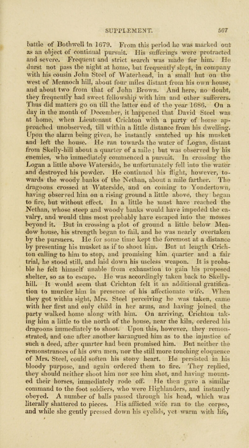 battle of Bothwell in 1679. From this period lie was marked out as an object of continual pursuit. His sufferings were protracted and severe. Frequent and strict search was made for him. He durst not pass the night at home, hut frequently slept, in company with his cousin John Steel of Waterliead, in a small hut on the west of Mennoch hill, about four miles distant from his own house, and about two from that of John Brown. And here, no doubt, they frequently had sweet fellowship with him and other sufferers. Thus did matters go on till the latter end of the year 1686. On a day in the month of December, it happened that David Steel was at home, when Lieutenant Crichton with a party of horse ap- proached unobserved, till within a little distance from his dwelling. Upon the alarm being given, he instantly snatched up his musket and left the house. He ran towards the water of Logan, distant from Skelly-hill about a quarter of a mile ; hut was observed by his enemies, who immediately commenced a pursuit. In crossing the Logan a little above Waterside, he unfortunately fell into the water and destroyed his powder. He continued his flight, however, to- wards the woody banks of the Netlian, about a mile farther. The dragoons crossed at Waterside, and on coming to Yondertown, having observed him on a rising ground a little above, they began to fire, but without effect. In a little he must have reached the Nethan, whose steep and woody banks would have impeded the ca- valry, and would thus most probably have escaped into the mosses beyond it. But in crossing a plot of ground a little below Mea- dow house, his strength began to fail, and he was nearly overtaken by the pursuers. He for some time kept the foremost at a distance by presenting his musket as if to shoot him. But at length Crich- ton calling to him to stop, and promising him quarter and a fair trial, he stood still, and laid down his useless weapon. It is proba- ble he felt himself unable from exhaustion to gain his proposed shelter, so as to escape. He was accordingly taken back to Skelly- hill. It would seem that Crichton felt it an additional gratifica- tion to murder him in presence of his affectionate wife. When they got within sight, Mrs. Steel perceiving he was taken, came with her first and only child in her arms, and having joined the party walked home along with him. On arriving, Crichton tak- ing him a little to the north of the house, near the kiln, ordered his dragoons immediately to shoot. Upon this, however, they remon- strated, and one after another harangued him as to the injustice of such a deed, after quarter had been promised him. But neither the remonstrances of his own men, nor the still more touching eloquence of Mrs. Steel, could soften his stony heart. He persisted in his bloody purpose, and again ordered them to fire. They replied, they should neither shoot him nor see him shot, and having mount- ed their horses, immediately rode off. He then gave a similar command to the foot soldiers, who were Highlanders, and instantly obeyed. A number of balls passed through his head, which was literally shattered to pieces. His afflicted wife ran to the corpse, and while she gently pressed down his eyelids, yet warm with life,