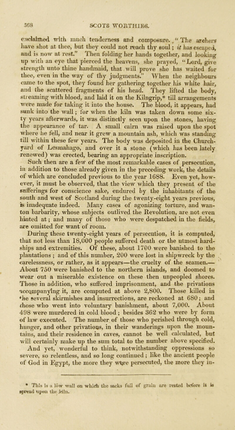 exclaimed with much tenderness and composure. “ The archers have shot at thee, but they could not reach thy soul; it has escaped, and is now at rest.” Then folding her hands together, and looking up with an eye that pierced the heavens, she prayed, “Lord, give strength unto thine handmaid, that will prove she has waited for thee, even in the way of thy judgments.” When the neighbours came to the spot, they found her gathering together his white hair, and the scattered fragments of his head. They lifted the body, streaming with blood, and laid it on the Kilngrip,* till arrangements were made for taking it into the house. The blood, it appears, had sunk into the wall; for when the kiln was taken down some six- ty years afterwards, it was distinctly seen upon the stones, having the appearance of tar. A small cairn was raised upon the spot where he fell, and near it grew a mountain ash, which was standing till within these few years. The body was deposited in the Church- yard of Lesmahago, and over it a stone (which has been lately renewed) was erected, bearing an appropriate inscription. Such then are a few of the most remarkable cases of persecution, in addition to those already given in the preceding work, the details of which are concluded previous to the year 1688. Even yet, how- ever, it must be observed, that the view which they present of the sufferings for conscience sake, endured by the inhabitants of the south and west of Scotland during the twenty-eight years previous, is inadequate indeed. Many cases of agonizing torture, and wan- ton barbarity, whose subjects outlived the Revolution, are not even hinted at; and many of those who were despatched in the fields, are omitted for want of room. During these twenty-eight years of persecution, it is computed, that not less than 18,000 people suffered death or the utmost hard- ships and extremities. Of these, about 1700 were banished to the plantations ; and of this number, 200 were lost in shipwreck by the carelessness, or rather, as it appears—the cruelty of the seamen.— About 750 were banished to the northern islands, and doomed to wear out a miserable existence on these then unpeopled shores. Those in addition, who suffered imprisonment, and the privations accompanying it, are computed at above 2,800. Those killed in *he several skirmishes and insurrections, are reckoned at 680; and those who went into voluntary banishment, about 7,000. About 498 were murdered in cold blood; besides 362 who were by form of law executed. The number of those who perished through cold, hunger, and other privations, in their wanderings upon the moun- tains, and their residence in caves, cannot be well calculated, but will certainly make up the sum total to the number above specified. And yet, wronderlul to think, notwithstanding oppressions so severe, so relentless, and so long continued; like the ancient people of God in Egypt, the more they w%re persecuted, the more they in- * This is a low wall on which the sacks full spread upon the Jnln. of grain ore rested before it w