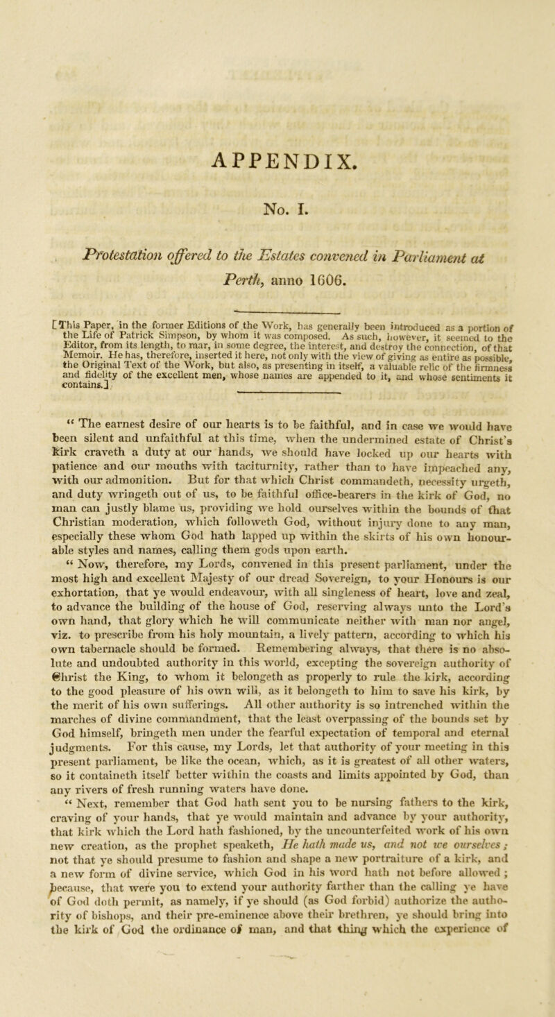 APPENDIX. No. I. Protestation offered to the Estates convened in Parliament at Perth, anno 1606. CThis Paper, in the former Editions of the Work, has generally been introduced as a portion of the Life of Patrick Simpson, by whom it was composed. As such, however, it seemed to the Editor, from its length, to mar, in some degree, the interest, and destroy the connection, of that Memoir. He has, therefore, inserted it here, not only with the view of giving as entire as possible the Original Text of the Work, but also, as presenting in itself, a valuable relic of the firmness and fidelity of the excellent men, whose names are appended to it, and whose sentiments it contains.] “ The earnest desire of our hearts is to be faithful, and in case we would have been silent and unfaithful at this time, when the undermined estate of Christ’s kirk craveth a duty at our hands, we should have locked up our hearts with patience and our mouths with taciturnity, rather than to have impeached any, with our admonition. But for that which Christ commandeth, necessity urgeth, and duty wringeth out of us, to be faithful office-bearers in the kirk of God, no man can justly blame us, providing we hold ourselves within the bounds of that Christian moderation, which followeth God, without injury done to any man, especially these whom God hath lapped up within the skirts of his own honour- able styles and names, calling them gods upon earth. “ Now, therefore, my Lords, convened in this present parliament, under the most high and excellent Majesty of our dread Sovereign, to your Honours is our exhortation, that ye would endeavour, with all singleness of heart, love and zeal, to advance the building of the house of God, reserving always unto the Lord’s own hand, that glory which he will communicate neither with man nor angel, viz. to prescribe from his holy mountain, a lively pattern, according to which his own tabernacle should be formed. Remembering always, that there is no abso- lute and undoubted authority in this world, excepting the sovereign authority of Christ the King, to ■whom it belongeth as properly to rule the kirk, according to the good pleasure of his own will, as it belongeth to him to save his kirk, by the merit of his own sufferings. All other authority is so intrenched within the marches of divine commandment, that the least overpassing of the bounds set by God himself, bringeth men under the fearful expectation of temporal and eternal judgments. For this cause, my Lords, let that authority of your meeting in this present parliament, be like the ocean, which, as it is greatest of all other waters, so it containeth itself better within the coasts and limits appointed by God, than any rivers of fresh running waters have done. “ Next, remember that God hath sent you to be nursing fathers to the kirk, craving of your hands, that ye would maintain and advance by your authority, that kirk which the Lord hath fashioned, by the uncounterfeited work of his own new creation, as the prophet speaketh, He hath made vs, and not ice ourselves ; not that ye should presume to fashion and shape a new’ portraiture of a kirk, and a new form of divine service, which God in his word hath not before allowed ; because, that were you to extend your authority farther than the calling ye have of God doth permit, as namely, if ye should (as God forbid) authorize the autho- rity of bishops, and their pre-eminence above their brethren, ye should bring into the kirk of God the ordinance of man, and that thin# which the experience of