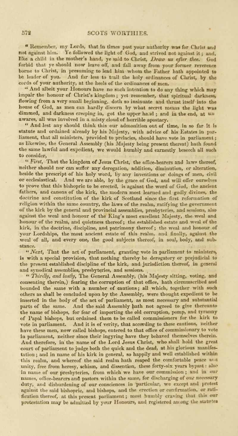 a Remember, my Lords, that in times past your authority was for Christ and not against him. Ye followed the light of God, and strived not against it; and, like a child in the mother’s hand, ye said to Christ, Draw us after thee. God forbid that ye should now leave off, and fall away from your former reverence borne to Christ, in presuming to lead him whom the Father hath appointed to be leader of you. And far less to trail the holy ordinances of Christ, by the cords of your authority, at the heels of the ordinances of men. “ And albeit your Honours have no such intention to do any thing which may impair the honour of Christ’s kingdom; yet remember, that spiritual darkness, flowing from a very small beginning, doth so insinuate and thrust itself into the house of God, as men can hardly discern by what secret means the light was dimmed, and darkness creeping in, got the upper hand ; and in the end, at un awares, all was involved in a misty cloud of horrible apostacy. “ And Jest any should think this our admonition out of time, in so far it is statute and ordained already by his Majesty, with advice of his Estates in par- liament, that all ministers, provided to prelacies, should have vote in parliament; as likewise, the General Assembly (his Majesty being present thereat) hath found the same lawful and expedient, we would humbly and earnestly beseech all such to consider, “ First, That the kingdom of Jesus Christ, the office-bearers and laws thereof, neither should nor can suffer any derogation, addition, diminution, or alteration, beside the prescript of his holy word, by any inventions or doings of men, civil or ecclesiastical. And we are able, by the grace of God, and will offer ourselves to prove that this bishopric to be erected, is against the word of God, the ancient fathers, and canons of the kirk, the modern most learned and godly divines, the doctrine and constitution of the kirk of Scotland since the first reformation of religion within the same country, the laws of the realm, ratifying the government of the kirk by the general and provincial assemblies, presbyteries, and sessions, also against the weal and honour of the King’s most excellent Majesty, the weal and honour of the realm, and quietness thereof; the established estate and weal of the kirk, in the doctrine, discipline, and patrimony thereof; the weal and honour of your Lordships, the most ancient estate of this realm, and finally, against the weal of all, and every one, the good subjects thereof, in soul, body, and sub- stance. “Next, That the act of parliament, granting vote in parliament to ministers* is with a special provision, that nothing thereby be derogatory or prejudicial to the present established discipline of the kirk, and jurisdiction thereof, in general and synodical assemblies, presbyteries, and sessions. “ Thirdly, and lastly. The General Assembly, (his Majesty sitting, voting, and consenting therein,) fearing the corruption of that office, hath circumscribed and bounded the same with a number of cautions; all which, together with such others as shall be concluded upon by the Assembly, were thought expedient to be inserted in the body of the act of parliament, as most necessary and substantial parts of the same. And the said Assembly hath not agreed to give thereunto the name of bishops, for fear of importing the old corruption, pomp, and tyranny of Papal bishops, but ordained them to be called commissioners for the kirk to vote in parliament. And it is of verity, that according to these cautions, neither have these men, now called bishops, entered to that office of commissionary to vote in parliament, neither since their ingyring have they behaved themselves therein. And therefore, in the name of the Lord Jesus Christ, who shall hold the great court of parliament to judge both the quick and the dead, at his glorious manifes- tation ; and in name of his kirk in general, so happily and well established within this realm, and whereof the said realm hath reaped the comfortable peace a; a unity, free from heresy, schism, and dissentinn, these forty-six years bypast: also in name of our presbyteries, from which we have our commission ; and in our names, office-bearers and pastors within the same, for discharging of our necessary duty, and disburdening of our consciences in particular, we except and protest against the said bishopric, and bishops, and the erection or confirmation, or rati- fication thereof, at this present parliament; most humbly craving that this our protestation may be admitted by your Honours, und registered among the statute*