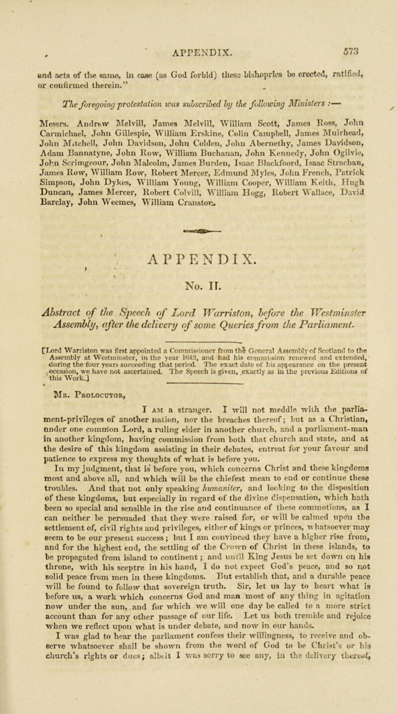 and acts of the same, in case (as God forbid) these bishoprics bo erected, ratified* or confirmed therein.” The foregoing protesta tion was subscribed by the following Ministers :— Messrs. Andrew Melvill, James Melvill, William Scott, James Ross, John Carmichael, John Gillespie, William Erskine, Colin Campbell, James Muirhead, John Mitchell, John Davidson, John Colden, John Abernethy, James Davidson, Adam Bannatyne, John Row, William Buchanan, John Kennedy, John Ogilvie, John Scrimgeour, John Malcolm, James Burden, Isaac Blackfoord, Isaac Strachan, James Row, William Row, Robert Mercer, Edmund Myles, John French, Patrick Simpson, John Dykes, William Young, William Cooper, William Keith, Hugh Duncan, James Mercer, Robert ColviU, William Hogg, Robert Wallace, David Barclay, John Weemes, William Cranston. APPENDI X. I 4 No. ir. » Abstract of the Speech of Lord Warriston, before the Westminster Assembly, after the delivery of some Queries from the Parliament. [Lord Warriston was first appointed a Commissioner from the General Assembly of Scotland to the Assembly at Westminster, in the year 1(543, and had his commission renewed and extended, during the four years succeeding that period. The exact date of his appearance on the present , occasion, we have not ascertained. The Speech is given, exactly as in the previous Editions of this Work.] Mr. Prolocutor, I am a stranger. I will not meddle with the parlia- ment-privileges of another nation, nor the breaches thereof; but as a Christian, under one common Lord, a ruling elder in another church, and a parliament-mau in another kingdom, having commission from both that church and state, and at the desire of this kingdom assisting in their debates, entreat for your favour and patience to express my thoughts of what is before you. In my judgment, that is before you, which concerns Christ and these kingdoms most and above all, and which will be the chiefest mean to end or continue these troubles. And that not only speaking humaniter, and looking to the disposition of these kingdoms, but especially in regard of the divine dispensation, which hath been so special and sensible in the rise and continuance of these commotions, as I can neither be persuaded that they Were raised for, or will he calmed upon the settlement of, civil rights and privileges, either of kings or princes, whatsoever may seem to be our present success; but I am convinced they have a higher rise from, and for the highest end, the settling of the Crown of Christ in these islands, to be propagated from island to continent; and until King Jesus be set down on his throne, with his sceptre in his hand, I do not expect God's peace, and so not solid peace from men in these kingdoms. But establish that, and a durable peace will be found to follow that sovereign truth. Sir, let us lay to heart what is before us, a work which concerns God and man most of auy thing in agitation now under the sun, and for which we will one day be called to a more strict account than for any other passage of our life. Let us both tremble and rejoice when we reflect upon what is under debate, and now in our hands. I was glad to hear the parliament confess their willingness, to receive and ob- serve whatsoever shall be shown from the word of God to be Christ’s or his church’s rights or dues; albeit I was sorry to see any, in the delivery thereof*