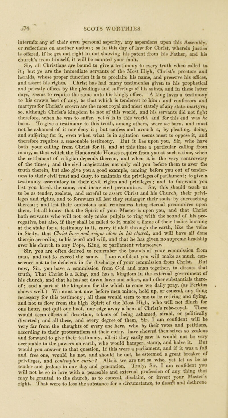 intermix any of their own personal asperity, any aspersions upon this Assembly, or reflections on another nation ; so in this day of law for Christ, wherein justice is offered, if he get not right in not showing his patent from his Father, and his church’s from himself, it will he counted your fault. Sir, all Christians aye hound to give a testimony to every truth when called to it; hut ye are the immediate servants of the Most High, Christ’s proctors ami heralds, Avhose proper function it is to proclaim his name, and preserve his offices, and assert his rights. Christ has had many testimonies given to his prophetical and priestly offices hy the pleadings and sufferings of his saints, and in these latter days, seems to require the same unto his kingly office. A king loves a testimony to his crown best of any, as that which is tenderest to him : and confessors and martyrs for Christ’s crown are the most royal and most stately of any state-mart yrs; so, although Christ’s kingdom he not of this world, and his servants did not fight therefore, when he was to suffer, yet it is in this world, and for this end was he horn. To give a testimony to this truth, among others, were ice horn, and must not he ashamed of it nor deny it; hut confess and avouch it, hy pleading, doing, and suffering for it, even when what is in agitation seems most to oppose it, and therefore requires a seasonable testimony. But it lies upon you, Sir, wTho have both your calling from Christ for it, and at this time a particular calling from many, as that which the Honourable Houses require from you at such a time, when the settlement of religion depends thereon, and when it is the very controversy of the times; and the civil magistrates not only call you before them to aver the truth therein, hut also give you a good example, coming before you out of tender- ness to their civil trust and duty, to maintain the privileges of parliament; to give a testimony assentatory to their civil rights and privileges ; and to forewarn you lest you break the same, and incur civil premunires. Sir, this should teach us to he as tender, zealous, and careful to assert Christ and his Church, their privi- leges and rights, and to forewarn all lest they endanger their souls by encroaching thereon ; and lest their omissions and remissness bring eternal premunires upon them, let all know that the Spirit of your Master is upon you, and that Christ hath servants who will not only make pulpits to ring with the sound of his pre- rogative, hut also, if they shall he called to it, make a flame of their bodies burning at the stake for a testimony to it, carry it aloft through the earth, like the voice in Sicily, that Christ lives and reigns alone in his church, and will have all done therein according to his word and will, and that he has given no supreme headship over his church to any Pope, King, or parliament whatsoever. Sir, you are often desii'ed to remember the bounds of your commission from man, and not to exceed the same. I am confident you will make as much con- science not to be deficient in the discharge of your commission from Christ. But now, Sir, you have a commission from God and man together, to discuss that truth, That Christ is a King, and has a kingdom in the external government of his church, and that he has set down laws and offices, and other substantial there- of ; and a part of the kingdom for the which to come we daily pray, (as Perkins shows well.) We must not now before men mince, hold up, or conceal, any thing necessary for this testimony; all these would seem to me to be retiring and flying, and not to flow from the high Spirit of the Most Pligh, who will not flinch for one hour, not quit one hoof, nor edge awray a hem of Christ’s robe-royal. These would seem effects of desertion, tokens of being ashamed, afraid, or politically diverted; and all these, and every degree of them, Sir, I am confident will be very far from the thoughts of every one here, who by their votes and petitions, according to their protestations at their entry, have showed themselves so zealous and forward to give their testimony, albeit they easily saw it would not be very acceptable to the powers on earth, who would hamper, stamp, and halve it. But would you answer to that question, If this were a parliament, and if it was a lull and free one, would he not, and should he not, be esteemed a great breaker of privileges, and contemptor curiae ? Albeit we are not so wise, yet let us be as tender and jealous in our day and generation. Truly, Sir, I am confident you will not be so in love with a peaceable and external profession ot any thing that may be granted to the church, as to conceal, disclaim, or invert your Master s right. That were to lose the substance for a circumstance* to desert and dethrone