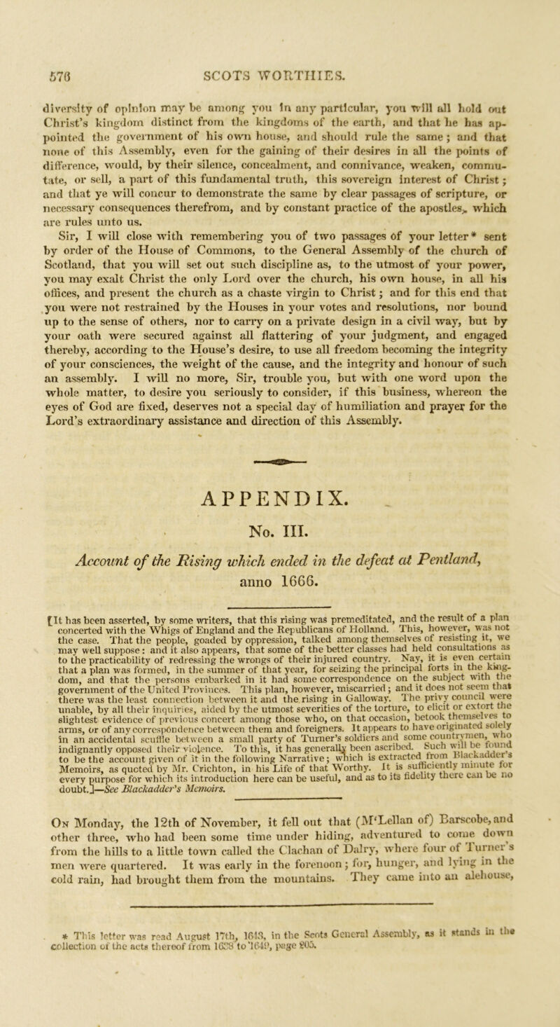 diversity of opinion may be among you in any particular, you tv ill all bold out Christ’s kingdom distinct from the kingdoms of the earth, and that he has ap- pointed the government of his own house, and should rule the same ; and that none of this Assembly, even for the gaining of their desires in all the points of difference, would, by their silence, concealment, and connivance, weaken, commu- tate, or sell, a part of this fundamental truth, this sovereign interest of Christ; and that ye will concur to demonstrate the same by clear passages of scripture, or necessary consequences therefrom, and by constant practice of the apostles,, which are rules unto us. Sir, I will close with remembering you of two passages of your letter * sent by order of the House of Commons, to the General Assembly of the church of Scotland, that you will set out such discipline as, to the utmost of your power, you may exalt Christ the only Lord over the church, his own house, in all his offices, and present the church as a chaste virgin to Christ; and for this end that you were not restrained by the Houses in your votes and resolutions, nor hound up to the sense of others, nor to carry on a private design in a civil way, hut by your oath were secured against all flattering of your judgment, and engaged thereby, according to the House’s desire, to use all freedom becoming the integrity of your consciences, the weight of the cause, and the integrity and honour of such an assembly. I will no more, Sir, trouble you, but with one word upon the whole matter, to desire you seriously to consider, if this business, whereon the eyes of God are fixed, deserves not a special day of humiliation and prayer for the Lord’s extraordinary assistance and direction of this Assembly. APPENDIX. No. III. Account of the Rising which ended in the defeat at Pentland, anno 1666. [It has been asserted, by some writers, that this rising was premeditated, and the result o. a plan concerted with the Whigs of England and the Republicans of Holland. This, however, was not the case. That the people, goaded by oppression, talked among themselves of resisting it, we may well suppose: and it also appears, that some of the better classes had held consultations as to the practicability of redressing the wrongs of their injured country. Nay, it is even certain that a plan was formed, in the summer of that year, for seizing the principal forts in the king- dom, and that the persons embarked in it had some correspondence on the subject with the government of the United Provinces. This plan, however, miscarried; and it does not seem that there was the least connection between it and the rising in Galloway. The privy council were unable, by all their inquiries, aided by the utmost severities of the torture, to elicit or extort * slightest evidence of previous concert among those who, on that occasion, betook themselves to arms, or of any correspondence between them and foreigners. It appears to have originated so ey in an accidental scuffle between a small party of Turner’s soldiers and some countrymen, v. 10 indignantly opposed their violence. To this, it has generally been ascribed, huch will be nun to be the account given of it in the following Narrative; wnich is extracted from niackaaaer s Memoirs, as quoted by Mr. Crichton, in his Life of that Worthy. It “ suffiaently minute or every purpose for which its introduction here can be useful, and as to its fidelity there cm oe no doubt. J—See Blaclcadder's Memoirs. On Monday, the 12th of November, it fell out that (M'Lellan of) Barscobe,and other three, who had been some time under hiding, adventured to come down from the hills to a little town called the Clachan of Hairy, where four of luinei s men were quartered. It was early in the forenoon; for, hunger, and lying in the cold rain, had brought them from the mountains. They came into an alehouse, * This letter was read August 17th, 1613, in the Scots General Assembly, as it stands in the collection of the acts thereof from 1638 to’1648, page 20A