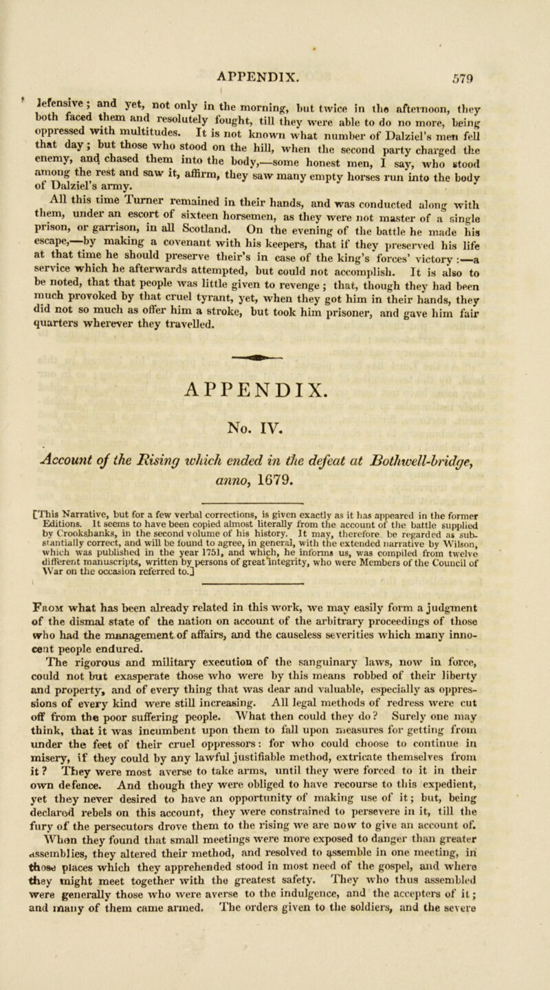 lefensive; and yet, not only in the morning, but twice in the afternoon, they ot ace t lem and resolutely lought, till they were able to do no more, being oppressed with multitudes. It is not known what number of Dalziel’s men fell that day; but those who stood on the hill, when the second party charged the enemy, and chased them into the body,—some honest men, 1 say, who stood among the rest and saw it, affirm, they saw many empty horses run into the body ol Dalziel’s army. J All this time Turner remained in their hands, and was conducted along with them, under an escort of sixteen horsemen, as they were not master of a single prison, or garrison, in all Scotland. On the evening of the battle he made his escape, by making a covenant with his keepers, that if they preserved his life at that time he should preserve their’s in case of the king’s forces’ victory a service which he afterwards attempted, but could not accomplish. It is also to be noted, that that people was little given to revenge ; that, though they had been much provoked by that cruel tyrant, yet, when they got him in their hands, they did not so much as offer him a stroke, but took him prisoner, and gave him fair quarters wherever they travelled. APPENDIX. No. IV. Account of the Rising which ended in the defeat at Bothwell-bridge, a?ino} 1679. CThis Narrative, but for a few verbal corrections, is given exactly as it has appeared in the former Editions. It seems to have been copied almost literally from the account of the battle supplied by Crooksihanks, in the second volume of his history. It may, therefore be regarded as sub- stantially correct, and will be found to agree, in general, with the extended narrative by Wilson, which was published in the year 1751, and which, he informs us, was compiled from twelve different manuscripts, written by persons of great mtegrity, who were Members of the Council of War on the occasion referred toj i From what has been already related in this work, we may easily form a judgment of the dismal state of the nation on account of the arbitrary proceedings of those who had the management of affairs, and the causeless severities which many inno- cent people endured. The rigorous and military execution of the sanguinary laws, now in force, could not but exasperate those who were by this means robbed of their liberty and property, and of every thing that was dear and valuable, especially as oppres- sions of every kind were still increasing. All legal methods of redress were cut off from the poor suffering people. What then could they do ? Surely one may think, that it was incumbent upon them to fall upon measures for getting from under the feet of their cruel oppressors: for who could choose to continue in misery, if they could by any lawful justifiable method, extricate themselves from it ? They were most averse to take arms, until they were forced to it in their own defence. And though they were obliged to have recourse to this expedient, yet they never desired to have an opportunity of making use of it; but, being declared rebels on this account, they were constrained to persevere in it, till the fury of the persecutors drove them to the rising we are now to give an account of. When they found that small meetings were more exposed to danger than greater assemblies, they altered their method, and resolved to assemble in one meeting, in those places which they apprehended stood in most need of the gospel, and where they might meet together with the greatest safety. They who thus assembled were generally those w'ho were averse to the indulgence, and the accepters of it; and many of them came armed. The orders given to the soldiers, and the severe