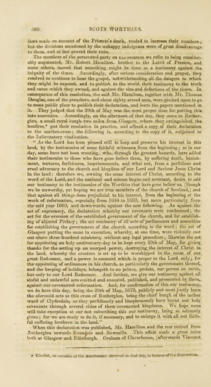 Jaws made on account of the Primate’s death, tended to increase their numbers , but the divisions occasioned by the unhappy indulgence were of great disadvantage to them, and at last proved their ruin. The numbers of the persecuted party on the occasion we refer to being consider- ably augmented, Mr. Robert Hamilton, brother to the Laird of Preston, and some others, moved that something might be done as a testimony against the iniquity of the times. Accordingly, after serious consideration and prayer, they resolved to continue to hear the gospel, notwithstanding all the dangers to which they might be exposed, and to publish to the world their testimony to the truth and cause which they owned, and against the sins and defections of the times. In consequence of this resolution, the said Mr. Hamilton, together with Mr. Thomas Douglas, one of the preachers, and about eighty armed men, were pitched upon to go to some public place to publish their declaration, and burn the papers mentioned in it. They judged that the 29th of May was the most proper time for putting thig into execution. Accordingly, on the afternoon of that day, they came to Ruther- glen, a small royal burgh two miles from Glasgow, where they extinguished the bonfires,* put their resolution in practice, and affixed a copy of their declaration to the market-cross ; the following is, according to the copy of it, subjoined to the Informatory vindication. “ As the Lord has been pleased still to keep and preserve bis interest in this land, by the testimonies of some faithful witnesses from the beginning; so in our day, some have not been wanting, who, through the greatest hazards, hare added their testimonies to those who have gone befoi’e them, by suffering death, banish- ment, tortures, forfeitures, imprisonments, and what not, from a perfidious and cruel adversary to the church and kingdom of our Lord and Saviour Jesus Christ in the land: therefore we, owning the same interest of Christ, according to the word of the Lord, and the national and solemn league and covenant, desire to add our testimony to the testimonies of the Worthies that have gone before us, (though we be unworthy, yet hoping we are true members of the church of Scotland,) and that against all things done prejudicial to his interest, from the beginning ot the work of reformation, especially from 1648 to 1660, but more particularly from the said year 1660, and downwards, against the acts following. As against the act of supremacy, the declaration whereby our covenants were condemned; the act for the eversion of the established government of the church, and for establish- ing of abjured Prelacy; the act rescissory of all acts of parliaments and assemblies for establishing the government of the church according to the word ; the act of Glasgow putting the same in execution, whereby, at one time, were violently cast out above three hundred ministers, without any legal procedure; likewise the act for appointing an holy anniversary-day to be kept every 29th of May, for giving thanks for the setting up an usurped power, destroying the interest of Christ iu the land, whereby the creature is set up to be worshipped in the room of our great Redeemer, and a power is assumed which is proper to the Lord only; for the appointing of ordinances in his church, as particularly the government thereof, and the keeping of holidays, belongeth to no prince, prelate, nor person on earth, but only to our Lord Redeemer. And farther, we give our testimony against all sinful and unlawful acts emitted and executed, published, and prosecuted by them, against our covenanted reformation. And, for confirmation of this our testimony, we do here this day, being the 29th of May, 1679, publicly and most justly burn the aforesaid acts at this cross of Rutherglen, being the chief burgh ol the nether ward of Clydesdale, as they perfidiously and blasphemously have burnt our holy covenants through several cities of these covenanted kingdoms. e hope none will take exception at our not subscribing this our testimony, being so solemnly given ; for we are ready to do it, if necessary, and to enlarge it with all our faith- ful suffering brethren in the land.” When this declaration was published, Mr. Hamilton and the rest retired from Authergleu towards Evandale and Newmills. 9 his affair made a great noise both at Glasgow and Edinburgh. Graham of Claverhouse, (afterwards A iscount * Kindlod, on occasion of the Anniversary obrerved on that day, in honour of the Restoration.