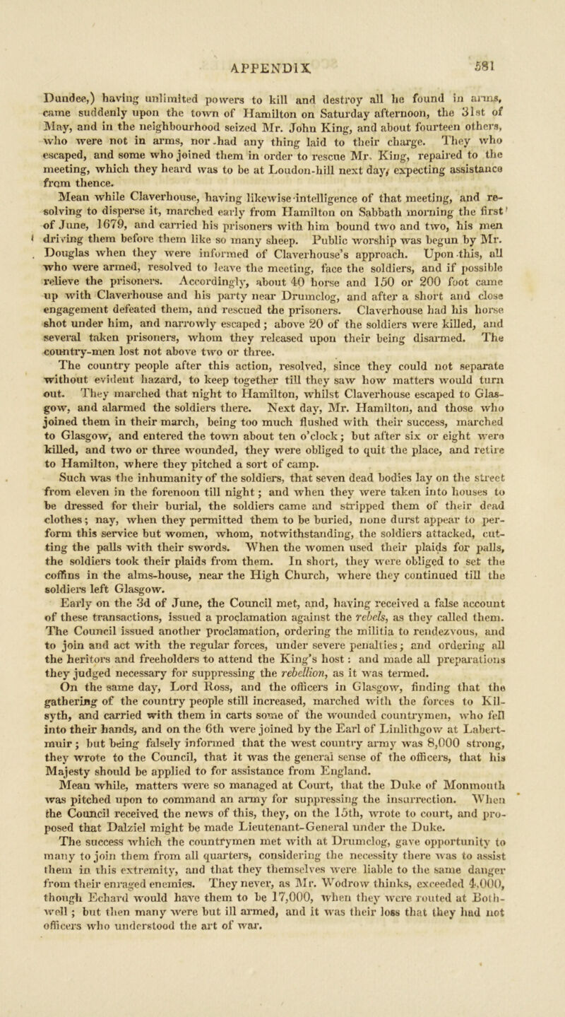 Dundee,) having unlimited powers to kill and destroy all he found in anns, came suddenly upon the town of Hamilton on Saturday afternoon, the 31st of May, and in the neighbourhood seized Mr. John King, and about fourteen others, who were not in arms, nor-had any thing laid to their charge. They who escaped, and some who joined them in order to rescue Mr, King, repaired to the meeting, which they heard was to be at Loudon-hill next day/ expecting assistance fi'om thence. Mean while Claverhouse, having likewise •intelligence of that meeting, and re- solving to disperse it, marched early from Hamilton on Sabbath morning the first1 of June, 1679, and carried his prisoners with him bound two and two, his men < driving them before them like so many sheep. Public worship was begun by Mr. . Douglas when they were informed of Claverhouse’s approach. Upon this, ull who were armed, resolved to leave the meeting, face the soldiers, and if possible relieve the prisoners. Accordingly, about 40 horse and 150 or 200 foot came up with Claverhouse and his party near Drumclog, and after a short and close engagement defeated them, and rescued the prisoners. Claverhouse had his horse shot under him, and narrowly escaped; above 20 of the soldiers were killed, and several taken prisoners, whom they released upon their being disarmed. The cou-ntry-men lost not above two or three. The country people after this action, resolved, since they could not separate without evident hazard, to keep together till they saw how matters would turn out. They marched that night to Hamilton, whilst Claverhouse escaped to Glas- gow, and alarmed the soldiers there. Next day, Mr. Hamilton, and those who joined them in their march, being too much flushed with their success, marched to Glasgow, and entered the town about ten o’clock; but after six or eight were killed, and two or three wounded, they were obliged to quit the place, and retire to Hamilton, where they pitched a sort of camp. Such was the inhumanity of the soldiers, that seven dead bodies lay on the street from eleven in the forenoon till night; and when they were taken into houses to be dressed for their burial, the soldiers came and strapped them of their dead clothes; nay, when they permitted them to be buried, none durst appear to per- form this service but women, whom, notwithstanding, the soldiers attacked, cut- ting the palls with their swords. When the women used their plaids for palls, the soldiers took their plaids from them. In short, they were obliged to set the coffins in the alms-house, near the High Church, where they continued till the soldiers left Glasgow. Early on the 3d of June, the Council met, and, having received a false account of these transactions, issued a proclamation against the rebels, as they called them. The Council issued another proclamation, ordering the militia to rendezvous, and to join and act with the regular forces, under severe penalties; and ordering all the heritors and freeholders to attend the King’s host: and made all preparations they judged necessary for suppressing the rebellion, as it was termed. On the same day, Lord Ross, and the officers in Glasgow, finding that the gathering of the country people still increased, marched with the forces to Kil- syth, and carried with them in carts some of the wounded countrymen, who fell into their hands, and on the 6th were joined by the Earl of Linlithgow at Labert- muir; but being falsely informed that the west country army was 8,000 strong, they wrote to the Council, that it was the general sense of the officers, that his Majesty should be applied to for assistance from England. Mean while, matters were so managed at Court, that the Duke of Monmouth was pitched upon to command an army for suppressing the insurrection. When the Council received the news of this, they, on the 15th, wrote to court, and pro- posed that Dalziel might be made Lieutenant-General under the Duke. The success which the countrymen met with at Drumclog, gave opportunity to many to join them from all quarters, considering the necessity there was to assist them in. this extremity, and that they themselves were liable to the same danger from their enraged enemies. They never, as Mr. Wodrow thinks, exceeded 4,000, though Echard would have them to be 17,000, when they were routed at Both- woll; but then many were but ill armed, and it was their loss that they hud not officers who understood the art of war.