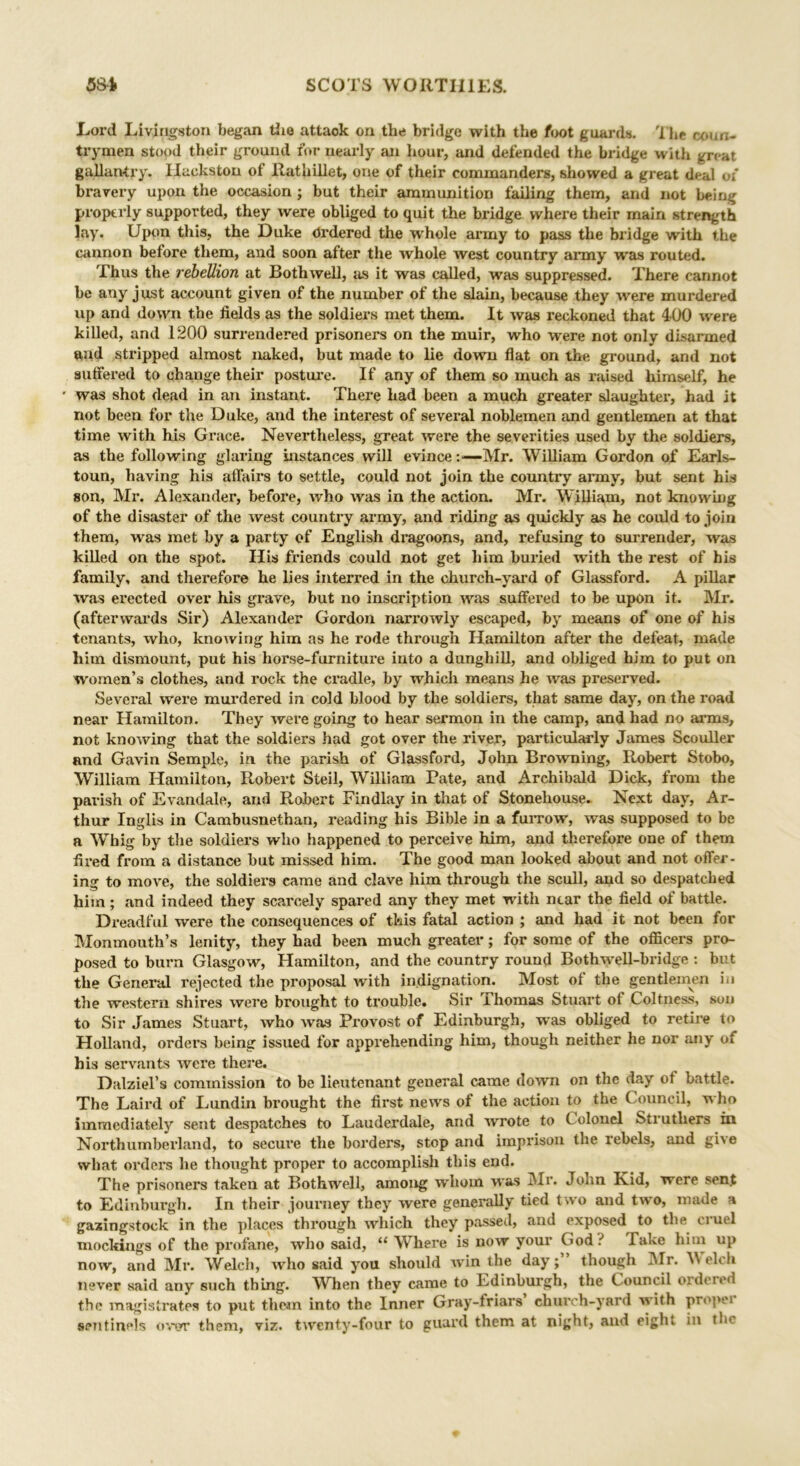 Lord Livingston began tiie attaok on the bridge with the foot guards. 1 he coun- trymen stood their ground for nearly an hour, and defended the bridge with great gallantry. Ilaekston of Rathillet, one of their commanders, showed a great deal of bravery upon the occasion ; but their ammunition failing them, and not being properly supported, they were obliged to quit the bridge where their main strength lay. Upon this, the Duke Ordered the whole army to pass the bridge with the cannon before them, and soon after the whole west country army was routed. Thus the rebellion at Bothxvell, as it was called, was suppressed. There cannot be any just account given of the number of the slain, because they were murdered up and down the fields as the soldiers met them. It was reckoned that 400 were killed, and 1200 surrendered prisoners on the muir, who were not only disarmed and stripped almost naked, but made to lie down flat on the ground, and not suffered to change their posture. If any of them so much as raised himself, he * was shot dead in an instant. There had been a much greater slaughter, had it not been for the Duke, and the interest of several noblemen and gentlemen at that time with his Grace. Nevertheless, great were the severities used by the soldiers, as the following glaring instances will evince :•—Mr. William Gordon of Earls- toun, having his affairs to settle, could not join the country army, but sent his son, Mr. Alexander, before, who was in the action. Mr. William, not knowing of the disaster of the west country army, and riding as quickly as he could to join them, was met by a party of English dragoons, and, refusing to surrender, was killed on the spot. His friends could not get him buried with the rest of his family, and therefore he lies interred in the church-yard of Glassford. A pillar was expected over his grave, but ixo inscription was suffered to be upon it. Mr. (afterwards Sir) Alexander Gordon narrowly escaped, by means of one of his tenants, who, knowing him as he i*ode throxxgh Hamilton after the defeat, made him dismount, put his horse-furniture into a dunghill, and obliged him to put on women’s clothes, and rock the cradle, by which means he was preserved. Several were murdered in cold blood by the soldiers, that same day, on the road near Hamilton. They wei*e going to hear sermon in the camp, and had no arms, not knowing that the soldiers had got over the river, particularly James Scouller and Gavin Semple, in the parish of Glassford, John Browning, Robert Stobo, William Hamilton, Robert Steil, William Pate, and Archibald Dick, from the parish of Evandale, and Robert Findlay in that of Stonehouse. Next day, Ar- thur Inglis in Cambusnethan, reading his Bible in a fuiTow, was supposed to be a Whig by the soldiers who happened to perceive him, and therefore one of them fired from a distance hut missed him. The good man looked about and not offer- ing to move, the soldiers came and clave him through the scull, aud so despatched him; and indeed they scarcely spared any they met with near the field of battle. Dreadful were the consequences of this fatal action ; and had it not been for Monmouth’s lenity, they had been much greater; for some of the officers pro- posed to burn Glasgow, Hamilton, and the country round Bothwell-bridge : but the General rejected the proposal with indignation. Most of the gentlemen in the western shires were brought to trouble. Sir Thomas Stuart of Coltness, son to Sir James Stuart, who Avas Provost of Edinburgh, was obliged to retix-e to Holland, ordei’s being issued for appi’ehending him, though neither he nor any of his servants Avere there. Dalziel’s commission to be lieutenant general came down on the day of battle. The Laird of Lundin bi’ought the fii’st news of the action to the Council, w ho immediately sent despatches to Lauderdale, and Avrote to C olonel Struthers in Northumberland, to secure the borders, stop and imprison the rebels, and give what orders he thought proper to accomplish this eud. The prisoners taken at Bothwell, among whom Axas Mr. John Kid, were sen.t to Edinburgh. In their journey they were genei’ally tied two and two, made a gazingstock in the places through Avhich they passed, and exposed to the ciuel mockings of the profane, who said, “ Where is doav your God.-' Take him up noAv, and Mr. Welch, avIxo said you should win the day;” though Mr. Welch never said any such thing. WTxen they came to Edinbui’gh, the Council ordered the magisfi’ates to put them into the Inner Gray-friars church-yard Avith propei sentinels over them, viz. twenty-four to guard them at night, and eight in tlu