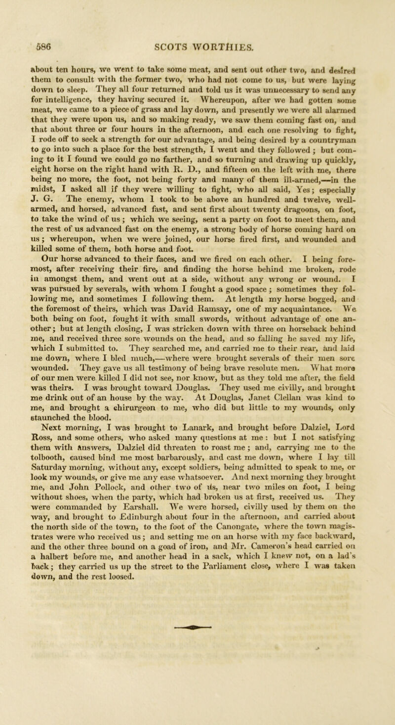 about ten hours, we went to take some meat, and sent out other two, and desired them to consult with the former two, who had not come to us, but were laying down to sleep. They all four returned and told us it was unnecessary to send any for intelligence, they having secured it. Whereupon, after we had gotten some meat, we came to a piece of grass and lay down, and presently we were all alarmed that they were upon us, and so making ready, we saw them coming fast on, and that about thi’ee or four hours in the afternoon, and each one resolving to fight, I rode off to seek a strength for our advantage, and being desired by a countryman to go into such a place for the best strength, I went and they followed ; but com- ing to it I found we could go no farther, and so turning and drawing up quickly, eight horse on the right hand with R. D., and fifteen on the left with me, there being no more, the foot, not being forty and many of them ill-armed,—in the midst, I asked all if they were willing to fight, who all said, Yes; especially J. G. The enemy, whom 1 took to be above an hundred and twelve, well- armed, and horsed, advanced fast, and sent first about twenty dragoons, on foot, to take the wind of us ; which we seeing, sent a party on foot to meet them, and the rest of us advanced fast on the enemy, a strong body of horse coming hard on us; whereupon, when we were joined, our horse fired first, and wounded and killed some of them, both horse and foot. Our horse advanced to their faces, and we fired on each other. I being fore- most, after receiving their fire, and finding the horse behind me broken, rode in amongst them, and went out at a side, without any wrong or wound. I was pursued by severals, with whom I fought a good space; sometimes they fol- lowing me, and sometimes I following them. At length my horse bogged, and the foremost of theirs, which was David Ramsay, one of my acquaintance. We both being on foot, fought it with small swords, without advantage of one an- other ; but at length closing, I was stricken down with three on horseback behind me, and received three sore wounds on the head, and so falling he saved my life, which I submitted to. They searched me, and carried me to their rear, and laid me down, where I bled much,—where were brought severals of their men sore wounded. They gave us all testimony of being brave resolute men. What more of our men were killed I did not see, nor know, but as they told me after, the field was theirs. I was brought toward Douglas. They used me civilly, and brought me drink out of an house by the way. At Douglas, Janet Clellan was kind to me, and brought a chirurgeon to me, who did but little to my wounds, only staunched the blood. Next morning, I was brought to Lanark, and brought before Dalziel, Lord Ross, and some others, who asked many questions at me : but I not satisfying them with answers, Dalziel did threaten to roast me ; and, carrying me to the tolbooth, caused bind me most barbarously, and cast me down, where I lay till Saturday morning, without any, except soldiers, being admitted to speak to me, or look my wounds, or give me any ease whatsoever. And next morning they brought me, and John Pollock, and other two of its, near two miles on foot, I being without shoes, when the party, which had broken us at first, received us. They were commanded by Earshall. We were horsed, civilly used by them on the way, and brought to Edinburgh about four in the afternoon, and carried about the north side of the town, to the foot of the Canongate, where the town magis- trates were who received us; and setting me on an horse with my face backward, and the other three bound on a goad of iron, and Mr. Cameron’s head carried on a halbert before me, and another head in a sack, which I knew not, on a lad’s back; they earned us up the street to the Parliament close, where I was taken down, and the rest loosed.