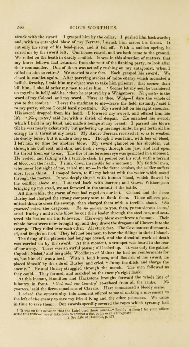 struck with the sword. I grasped him by the collar. I pushed him backwards ; and, with an entangled blow of my Ferrara, I struck him across his throat. It cut only the strap of his head-piece, and it fell off. With a sudden spring, he seized me by the sword belt. Our horses reared, and we both came to the ground. We rolled on the heath in deadly conflict. It was in this situation of matters, that my brave fellows had returned f>*om the rout of the flanking party, to look after their commander. One of them was actually rushing on my antagonist, when I called on him to retire.1 We started to our feet. Each grasped his sword. We closed in conflict again. After parrying strokes of mine enemy which indicated a hellish ferocity, I told him my object was to take him prisoner; that sooner than kill him, I should order my men to seize him. 4 Sooner let my soul be brandered on my ribs in hell,’ said he, 4 than be captured by a Whigamore. No quarter is the word of my Colonel, and my word. Have at thee, Whig—I dare the whole of you to the combat.’ ‘ Leave the madman to me—leave the field instantly,’ said I to my party, whom I could hardly restrain. My sword fell on his right shoulder. His sword dropped from his hand. I lowered my sword, and offered him his life. 4 No quarter,’ said he, with a shriek of despair. He snatched his sword, which I held in my hand, and made a lounge at my breast. I parried his blows till he was nearly exhausted ; but gathering up his huge limbs, he put forth all his energy in a thrust at my heart. My Andro Ferrara received it, so as to weaken its deadly force; but it made a deep cut. Though I was faint, with loss of blood, I left him no time for another blow. My sword glanced on his shoulder, cut through his buff coat, and skin, and flesh ; swept through his jaw, and laid open his throat from ear to ear. The fire of his ferocious eye was quenched in a moment. He reeled, and falling with a terrible clash, he poured out his soul, with a torrent of blood, on the heath. I sunk down insensible for a moment. My faithful men, who never lost sight of me, raised me up.—In the fierce combat, the soldier suffers most from thirst. 1 stooped down, to fill my helmet with the water which oozed through the morass. It was deeply tinged with human blood, which flowed in the conflict above me. I started back with horror; and Gawn Witherspoon bringing up my steed, we set forward in the tumult of the battle. All this while, the storm of war had raged on our left. Cleland and the fierce Burley had charged the strong company sent to flank them. These officers per- mitted them to cross the swamp, then charged them with a terrible shout. 4 No quarter,’ cried the dragoons. 4 Be no quarter to you, then, ye murderous loons,’ cried Burley; and at one blow he cut their leader through the steel cap, and scat- tered his brains on his followers. His every blow overthrew a foemau. Their whole forces were now brought up, and they drove the dragoons of Clavers into the swamp. They rolled over each other. All stuck fast. The Covenanters dismount- ed, and fought on foot. They left not one man to bear the tidings to their Colonel. The firing of the platoons had long ago ceased, and the dreadful work of death was carried on by the sword. At this moment, a trumpet was heard in the rear of our army. There was an awful pause ; all looked up. It was only the gallant Captain Nisbet,s and his guide, Woodburn of Mains : he had no reinforments for us, but himself was a host. With a loud huzza, and flourish of his sword, he placed himself by the side of Burley, and cried, 44 Jump the ditch, and charge the enemy.” He and Burley struggled through the marsh. The men followed as they could. They formed, and marched on the enemy’s right flank. At this instant, Hamilton and Hackstone brought forward the whole line of infantry in front. 4 God and our Country’ re-echoed from all the ianks. Ao quarters,’ said the fierce squadrons of Clavers. Here commenced a bloody scene. I seized the opportunity this moment offered to me of making a mo\ ement to the left of the enemy to save my friend King and the other prisoners. AN e came in time to save them. Our swords speedily severed the ropes which tyranny had 1 It was on this occasion that the Laird used these words—“ Bauldy Allison ! let your officer settle this trifle—I never take odds to combat a foe, be he even a life-guard. 2 See Life of Hardhill, p. 477