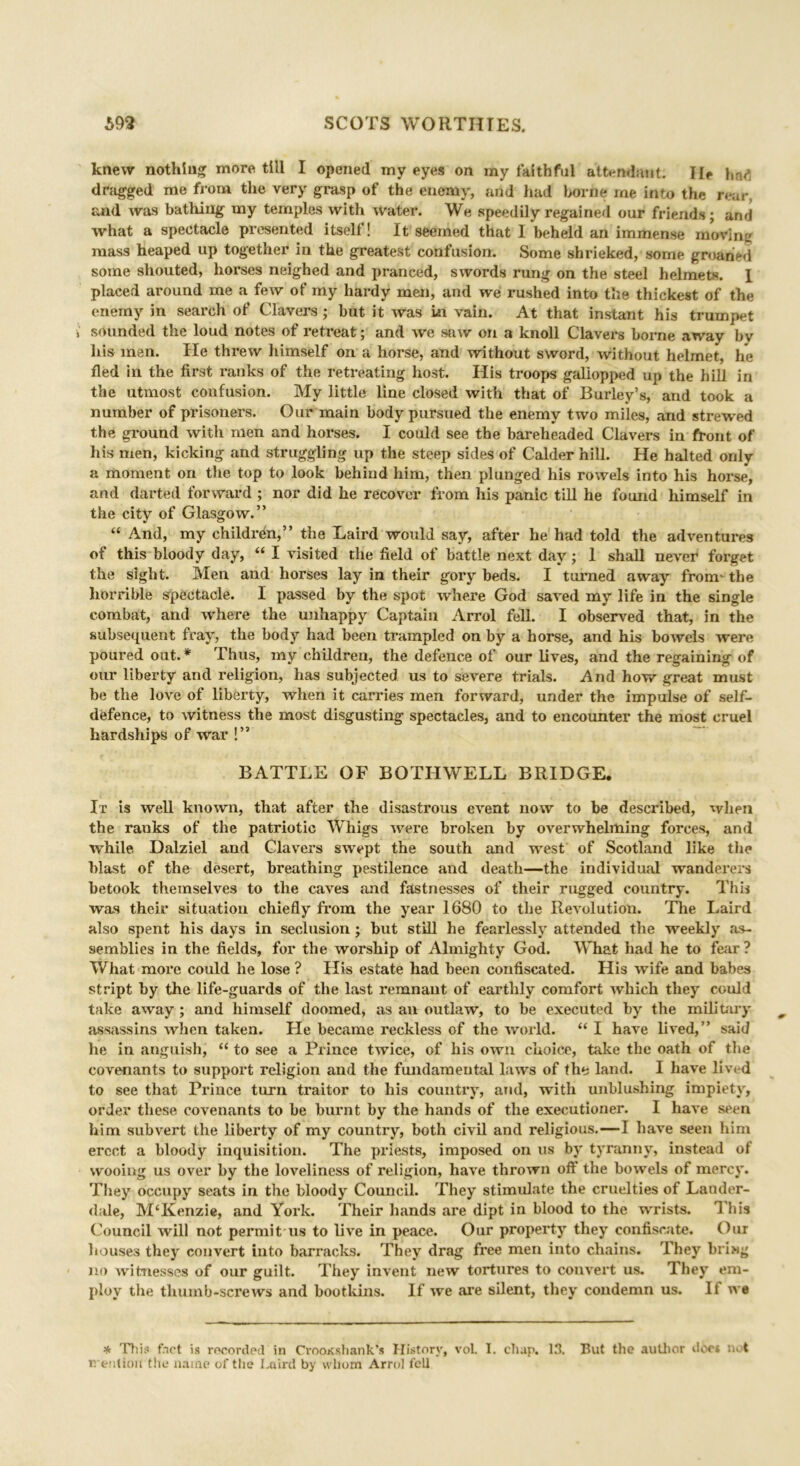 knew nothing more till I opened my eyes on my faithful attendant. He hnf. dragged me from the very grasp of the enemy, and had borne me into the rear, and was bathing my temples with water. We speedily regained our friends; and what a spectacle presented itself! It seemed that I beheld an immense moving mass heaped up together in the greatest confusion. Some shrieked, some groaned some shouted, horses neighed and pranced, swords rung on the steel helmets. I placed around me a few of my hardy men, and we rushed into the thickest of the enemy in search of Clavers ; but it was in vain. At that instant his trumpet sounded the loud notes of retreat; and we saw on a knoll Clavers borne away bv liis men. He threw himself on a horse, and without sword, without helmet, he fled in the first ranks of the retreating host. His troops galiopped up the hill in the utmost confusion. My little line closed with that of Burley’s, and took a number of prisoners. Our main body pursued the enemy two miles, and strewed the ground with men and horses. I could see the bareheaded Clavers in front of his men, kicking and struggling up the steep sides of Calder hill. He halted only a moment on the top to look behind him, then plunged his rowels into his horse, and darted forward ; nor did he recover from his panic till he found himself in the city of Glasgow.” “ And, my children,” the Laird would say, after he had told the adventures of this bloody day, “ I visited the field of battle next day ; 1 shall never forget the sight. Men and horses lay in their gory beds. I turned away' from-the horrible spectacle. I passed by the spot where God saved my life in the single combat, and where the unhappy Captain Arrol fell. I observed that, in the subsequent fray', the body had been trampled on by a horse, and his bowels were poured out.* Thus, my children, the defence of our lives, and the regaining of our liberty and religion, has subjected us to severe trials. And how great must be the love of liberty, when it carries men forward, under the impulse of self- defence, to witness the most disgusting spectacles, and to encounter the most cruel hardships of war !” BATTLE OF BOTIIWELL BRIDGE. It is well known, that after the disastrous event now to be described, when the ranks of the patriotic Whigs were broken by overwhelming forces, and while. Dalziel and Clavers swept the south and west of Scotland like the blast of the desert, breathing pestilence and death—the individual wanderers betook themselves to the caves and fastnesses of their rugged country. This was their situation chiefly from the year 1680 to the Revolution. The Laird also spent his days in seclusion; but still he fearlessly attended the weekly as- semblies in the fields, for the worship of Almighty God. What had he to fear? What more could he lose ? His estate had been confiscated. His wife and babes stript by the life-guards of the last remnant of earthly comfort which they could take away ; and himself doomed, as an outlaw, to be executed by the military assassins when taken. He became reckless of the world. “ I have lived,” said he in anguish, “ to see a Prince twice, of his own choice, take the oath of the covenants to support religion and the fundamental laws of the land. I have lived to see that Prince turn traitor to his country, and, with unblushing impiety, order these covenants to be burnt by the hands of the executioner. I have seen him subvert the liberty of my country, both civil and religious.—I have seen him erect a bloody inquisition. The priests, imposed on us by tyranny, instead of wooing us over by the loveliness of religion, have thrown off the bowels of mercy. They occupy seats in the bloody Council. They stimulate the cruelties of Lander- dale, M‘Kenzie, and York. Their hands are dipt in blood to the wrists. This Council will not permitus to live in peace. Our property they confiscate. Out houses they convert into barracks. They drag free men into chains. They bring no witnesses of our guilt. They invent new tortures to convert us. They em- ploy the thumb-screws and bootkins. If we are silent, they condemn us. It we * Thu* fact is recorded in Crooicshank’s History, vol. I. chap. 13. But the author does not B'entioil the name of the Imird by whom Arrol fell