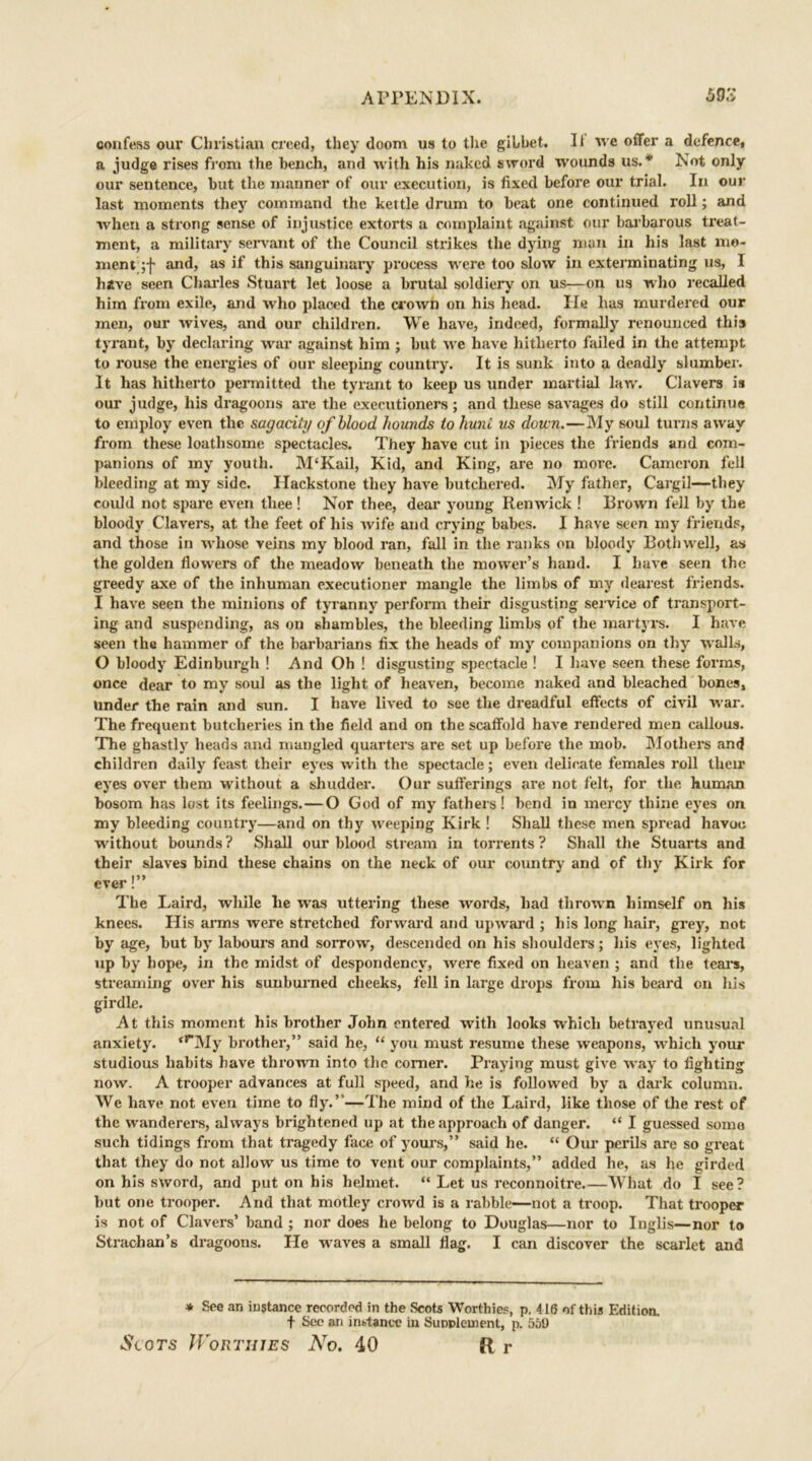 confess our Christian creed, they doom us to the gibbet. It we offer a defence, a judge rises from the bench, and with his naked sword wounds us.* Not only our sentence, but the manner of our execution, is fixed before our trial. In our last moments they command the kettle drum to beat one continued roll; and when a strong sense of injustice extorts a complaint against our barbarous treat- ment, a military servant of the Council strikes the dying man in his last mo- ment and, as if this sanguinary process were too slow in exterminating us, I halve seen Charles Stuart let loose a brutal soldiery on us—on us who recalled him from exile, and who placed the crown on his head. He has murdered our men, our wives, and our children. We have, indeed, formally renounced this tyrant, by declaring war against him ; but we have hitherto failed in the attempt to rouse the energies of our sleeping country. It is sunk into a deadly slumber. It has hitherto permitted the tyrant to keep us under martial law. Clavers is our judge, his dragoons are the executioners; and these savages do still continue to employ even the sagacity of blood hounds to hunt us down.—My soul turns away from these loathsome spectacles. They have cut in pieces the friends and com- panions of my youth. M‘Kail, Kid, and King, are no more. Cameron fell bleeding at my side. Ilackstone they have butchered. My father, Cargil—they could not spare even thee! Nor thee, dear young Renwick ! Brown fell by the bloody Clavers, at the feet of his wife and crying babes. I have seen my friends, and those in whose veins my blood ran, fall in the ranks on bloody Both well, as the golden flowers of the meadow beneath the mower’s hand. I have seen the greedy axe of the inhuman executioner mangle the limbs of my dearest friends. I have seen the minions of tyranny perform their disgusting service of transport- ing and suspending, as on shambles, the bleeding limbs of the martyrs. I have seen the hammer of the barbarians fix the heads of my companions on thy walls, O bloody Edinburgh ! And Oh ! disgusting spectacle ! I have seen these forms, once dear to my soul as the light of heaven, become naked and bleached bones, under the rain and sun. I have lived to see the dreadful effects of civil war. The frequent butcheries in the field and on the scaffold have rendered men callous. The ghastly heads and mangled quarters are set up before the mob. Mothers and children daily feast their eyes with the spectacle; even delicate females roll their eyes over them without a shudder. Our sufferings are not felt, for the human bosom has lost its feelings.—O God of my fathers! bend in mercy thine eyes on my bleeding country—and on thy weeping Kirk ! Shall these men spread havoc without bounds ? Shall our blood stream in torrents ? Shall the Stuarts and their slaves bind these chains on the neck of our country and of thy Kirk for ever!” The Laird, while lie was uttering these words, had thrown himself on his knees. His arms were stretched forward and upward ; his long hair, grey, not by age, but by labours and sorrow, descended on his shoulders; his eyes, lighted up by hope, in the midst of despondency, were fixed on heaven ; and the teal’s, streaming over his sunburned cheeks, fell in large drops from his beard on his girdle. At this moment his brother John entered with looks which betrayed unusual anxiety. <rMy brother,” said he, “ you must resume these weapons, which your studious habits have thrown into the corner. Praying must give way to fighting now. A trooper advances at full speed, and he is followed by a dark column. We have not even time to fly.”—The mind of the Laird, like those of the rest of the wanderers, always brightened up at the approach of danger. “ I guessed some such tidings from that tragedy face of yours,” said he. “ Our perils are so great that they do not allow us time to vent our complaints,” added he, as he girded on his sword, and put on his helmet. “ Let us reconnoitre.—What do I see? but one trooper. And that motley crowd is a rabble—not a troop. That trooper is not of Clavers’ band ; nor does he belong to Douglas—nor to Inglis—nor to Strachan’s dragoons. He waves a small flag. I can discover the scarlet and * See an instance recorded in the Scots Worthies, p, 416 of this Edition, f See an instance in Supplement, p. 551) Slots Worthies No. 40 Rr