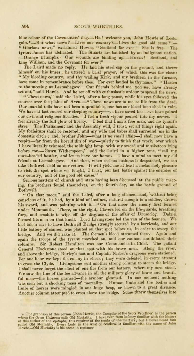 blue colour of the Covenanters’ flag.—Ha ! welcome you, John Howie of Loch- goin.*—-But what news?—Lives our country?—Lives the good old cause?” “ Glorious news,” exclaimed Howie, “ Scotland for ever! She is free. The tyrant James has abdicated. The Stuarts are banished by an indignant nation. —Orange triumphs. Our wounds are binding up.—Huzza ! Scotland, and king William, and the Covenant for ever!” The Laird made no reply. He laid his steel cap on the ground, and threw himself on his knees ; he uttered a brief prayer, of which this was the close : “ My bleeding country, and thy wailing Kirk, and my brethren in the furnace, have come in remembrance before thee. For ever lauded be thy name.” “ Hasten to the meeting at Lesmahagow. Our friends behind me, you see, have already set out,” said Howie. And he set off with enthusiastic ardour to spread the news. “ These news,” said the Laird, after a long pause, while his eyes followed the courser over the plains of Aven.—“ These news are to me as life from the dead. Our martial toils have not been unprofitable, nor has our blood been shed in vain. We have at last roused our sleeping country—we have saved her—we have gained our civil and religious liberties. I feel a fresh vigour poured into my nerves. I feel already the full glow of liberty. I feel that I am a free man, and no tyrant’s slave. The Parliament and the Assembly will, I trust, set all things right again. My forfeiture shall be restored, and my wife and babes shall surround me in the domestic circle ; and, brother John—what is no small affair—I shall now have a respite—far from the horrid din of war—quietly to finish that work, over which I have literally trimmed the midnight lamp, with my swoi’d and musketoon lying before me.—Gawn Witherspoon,” said the Laird in a higher tone, “ call my moss-headed hostler, and let us have our horses. I have a mind to meet my old friends at Lesmahagow. And then, when serious business is despatched, we can take Bothwell field on our return. It will yield me at least a melancholy pleasure to visit the spot where we fought, I trust, our last battle against the enemies of our country, and of the good old cause.” Serious matters of church and state having been discussed at the public meet- ing, the brothers found themselves, on the fourth day, on the battle ground of Bothwell. “ On that moor,” said the Laird, after a long silence—and, w'thout being conscious of it, he had, by a kind of instinct, natural enough to a soldier, drawn his sword, and was pointing with it—“ On that moor the enemy first formed under Monmouth. There, on the right, Clavers led on the life-guards, breathing fury, and resolute to wipe off the disgrace of the affair of Drumclog. Dalziel formed his men on that knoll. Lord Livingstone led the van of the foemen. We had taken care to have Bothwell Bridge strongly secured by a barricade, and our little battery of cannon was planted on that spot below us, in order to sweep the bridge. And we did rake it. The foemen’s blood streamed there. Again and again the troops of the tyrant marched on, and our cannon annihilated their columns. Sir Robert Hamilton was our Commander-in-Chief. The gallant General Hackstone stood on that spot with his brave men. Along the river, and above the bridge, Burley’s foot and Captain Nisbet’s dragoons were stationed. For one hour we kept the enemy in check ; they were defeated in every attempt to cross the Clyde. Livingstone sent another strong column to storm the bridge. I shall never forget the effect of one fire from our battery, where my men stood. We saw the line of the foe advance in all the military glory of brave and beauti- ful men—the horses pranced—the armour gleamed. In one moment nothing was seen but a shocking mass of mortality. Human limbs and the bodies and limbs of horses were mingled in one huge heap, or blown to a great distance. Another column attempted to cross above the bridge. Some threw themselves into * The grandson of this person (John Howie, the Compiler of the Scots Worthies) is the person whom the Great Unknown calls Old Mortality. I have been from infancy familiar with the history of this author of the epitaphs, this repairer of the tombs of the martyrs ; but I never beard him called Old Mortality. Every body in the west of Scotland i» familiar* with the name of John Howie.—Old Mortality is his name in romance.