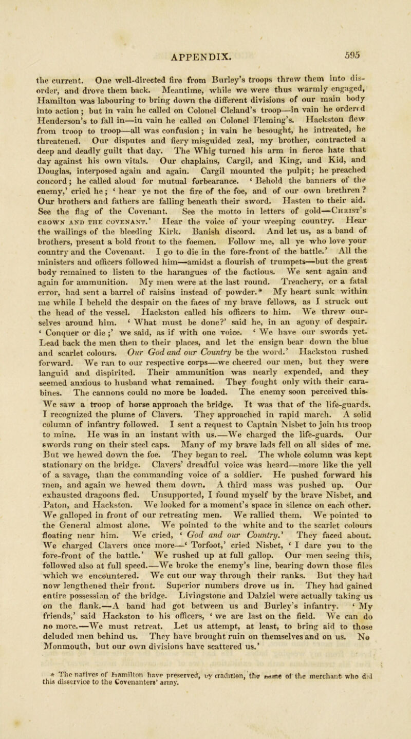 505 the current. One well-directed fire from Burley’s troops threw them into dis- order, and drove them back. Meantime, while we were thus warmly engaged, Hamilton was labouring to bring down the different divisions of our main body into action; but in vain he called on Colonel Cleland’s troop—in vain he ordered Henderson’s to fall in—in vain he called on Colonel Fleming’s. Hackston flew from troop to troop—all was confusion; in vain he besought, he intreated, he threatened. Our disputes and fiery misguided zeal, my brother, contracted a deep and deadly guilt that day. The Whig turned his arm in fierce hate that day against his own vitals. Our chaplains, Cargil, and King, and Kid, and Douglas, interposed again and again. Cargil mounted the pulpit; he preached concord; he called aloud for mutual forbearance. ‘ Behold the banners of the enemy,’ cried he; ‘ hear ye not the fire of the foe, and of our own brethren i Our brothers and fathers are falling beneath their sword. Hasten to their aid. See the flag of the Covenant. See the motto in letters of gold—Christ’s crown and the covenant.’ Hear the voice of your weeping country. Hear the wailings of the bleeding Kirk. Banish discord. And let us, as a band of brothers, present a bold front to the foemen. Follow me, all ye who love your country and the Covenant. I go to die in the fore-front of the battle.’ All the ministers and officers followed him—amidst a flourish of trumpets—but the great body remained to listen to the harangues of the factious. We sent again and again for ammunition. My men were at the last round. Treachery, or a fatal error, had sent a barrel of raisins instead of powder.* My heart sunk within me while I beheld the despair on the faces of my brave fellows, as J struck out the head of the vessel. Hackston called his officers to him. We threw our- selves around him. ‘ What must be done?’ said he, in an agony of despair. ‘ Conquer or die ;’ we said, as if with one voice. ‘ We have our swords yet. Lead back the men then to their places, and let the ensign bear down the blue and scarlet colours. Our God and our Country be the word.’ Hackston rushed forward. We ran to our respective corps—we cheered our men, but they were languid and dispirited. Their ammunition was nearly expended, and they seemed anxious to husband what remained. They fought only with their cara- bines. The cannons could no more be loaded. The enemy soon perceived this- We saw a troop of horse approach the bridge. It was that of the life-guards. I recognized the plume of Clavers. They approached in rapid march. A solid column of infantry followed. I sent a request to Captain Nisbet to join his troop to mine. He was in an instant with us We charged the life-guards. Our swords rung on their steel caps. Many of my brave lads fell on all sides of me. But we hewed down the foe. They began to reel. The whole column was kept stationary on the bridge. Clavers’ dreadful voice was heard—more like the yell of a savage, than the commanding voice of a soldier. He pushed forward his men, and again we hewed them down. A third mass was pushed up. Our exhausted dragoons fled. Unsupported, I found myself by the brave Nisbet, and Paton, and Hackston. We looked for a moment’s space in silence on each other. We galloped in front of our retreating men. We rallied them. We pointed to the General almost alone. We pointed to the white and to the scarlet colours floating near him. We cried, ‘ God and our Country.’ They faced about. We charged Clavers once more—‘ Torfoot,’ cried Nisbet, ‘ I dare you to the fore-front of the battle.’ We rushed up at full gallop. Our men seeing this, followed also at full speed.—We broke the enemy’s line, bearing down those files which we encountered. We cut our way through their ranks. But they had now lengthened their front. Superior numbers drove us in. They had gained entire possession of the bridge. Livingstone and Dalziel were actually taking us on the flank.—A band had got between us and Burley’s infantry. ‘ My friends,’ said Hackston to his officers, ‘ we are last on the field. We can do no more.—We must retreat. Let us attempt, at least, to bring aid to those deluded men behind us. They have brought ruin on themselves .and on us. No Monmouth, but our own divisions have scattered us.’ * The natives of Hamilton have preserved, oy tradition, the Mine of the merchant who did this disservice to the Covenanters’ army.