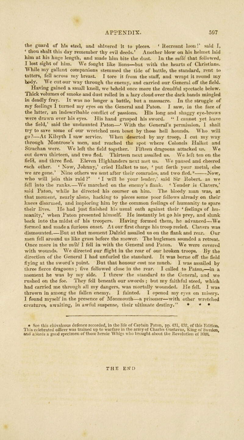 the guard of his steel, and shivered It to pieces. 4 Recreant loon!’ said I, ‘ thoushalt this day remember thy evil deeds.’ Another blow on his helmet laid him at his huge length, and made him bite the dust. In the mdld that followed, I lost sight of him. We fought like lions—but with the hearts of Christians. While my gallant companions stemmed the tide of battle, the standard, rent to tatters, fell across my breast. I tore it from the staff, and wrapt it round my body. We cut our way through the enemy, and carried our General off the field. Having gained a small knoll, we beheld once more the dreadful spectacle below. Thick volumes of smoke and dust rolled in a lazy cloud over the dark bands mingled in deadly fray. It was no longer a battle, but a massacre. In the struggle of my feelings I turned my eyes on the General and Paton. I saw, in the face of the latter, an indescribable conflict of passions. His long and shaggy eye-brows were drawn over his eyes. His hand grasped his sword. 44 I cannot yet leave the field,’ said the undaunted Paton—‘ With the General’s permission, 1 shall try to save some of our wretched men beset by those hell hounds. Who will go ?—At Kilsyth I saw service. When deserted by my troop, I cut my way through Montrose’s men, and reached the spot where Colonels Halket and Strachan were. We left the field together. Fifteen dragoons attacked us. We cut down thirteen, and two fled. Thirteen next assailed us. We left ten on the field, and three fled. Eleven Highlanders next met us. We paused and cheered each other. ‘ Now, Johnny,’ cried Halket to me, * put forth your metal, else we are gone.’ Nine others we sent after their comrades, and two fled.* Now, who will join this raid ?’ * I will be your leader,’ said Six* Robert, as we fell into the ranks.—We marched on the enemy’s flank. 4 Yonder is Clavers,’ said Paton, while he directed his courser on him. The bloody man was, at that moment, nearly alone, hacking to pieces some poor fellows already on their knees disarmed, and imploring him by the common feelings of humanity to spare their lives. He had just finished his usual oath against their 4 feelings of hu- manity,’ when Paton presented himself. He instantly let go his prey, and slunk back into the midst of his troopers. Having formed them, he advanced—We formed and made a furious onset. At our first charge his troop reeled. Clavers was dismounted But at that moment Dalziel assailed us on the flank and rear. Our men fell around us like grass before the mower. The buglemen sounded a retreat. Once more in the meld 1 fell in with the General and Paton. We were covered with wounds. We directed our flight in the rear of our broken troops. By the direction of the General I had unfurled the standard. It was borne off the field flying at the sword’s point. But that honour cost me much. I was assailed by three fierce dragoons ; five followed close in the rear. I called to Paton,—in a moment he was by my side. I threw the standard to the General, and we rushed on the foe. They fell beneath our swords ; but my faithful steed, which had carried me through all my dangers, was morfcilly wounded. He fell. I was thrown in among the fallen enemy. I fainted. I opened my eyes on misery. I found myself in the presence of Monmouth—a prisoner—with other wretched creatures, awaiting, in awful suspense, their ultimate destiny.” * * • * See this chivalrous defence recorded. In the life of Captain Paton, pp. 431, 432, of this Edition. This celebrated officer was trained up to warfare in the army of Charles Gustavus, King of Sweden, and afiords a good specimen of those heroic Whigs who brought about the Revolution of KibS. THE END 4