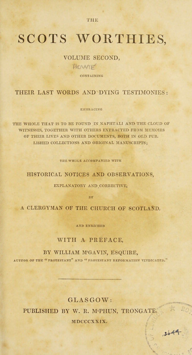 SCOTS WORTHIES, VOLUME SECOND, t % ■ Mowru' CONTAINING THEIR LAST WORDS AND DYING TESTIMONIES : EMBRACING THE WHOLE THAT IS TO BE FOUND IN NAPHTALI AND THE CLOUD OF WITNESSES, TOGETHER WITH OTHERS EXTRACTED FROM MEMOIRS OF THEIR LIVES AND OTHER DOCUMENTS, BOTH IN OLD PUB- LISHED COLLECTIONS AND ORIGINAL MANUSCRIPTS; THE WHOLE ACCOMPANIED WITH HISTORICAL NOTICES AND OBSERVATIONS, EXPLANATORY AND .CORRECTIVE, BY A CLERGYMAN OF THE CHURCH OF SCOTLAND. AND ENRICHED WITH A PREFACE, BY WILLIAM M'GAVIN, ESQUIRE, AUTHOR OF THE “PROTESTANT” AND iC PROTESTANT REFORMATION VINDICATED.” GLASGOW: PUBLISHED BY W. R. M‘PHUN, TRONGATE. V* ~ > / MDCCCXXIX.