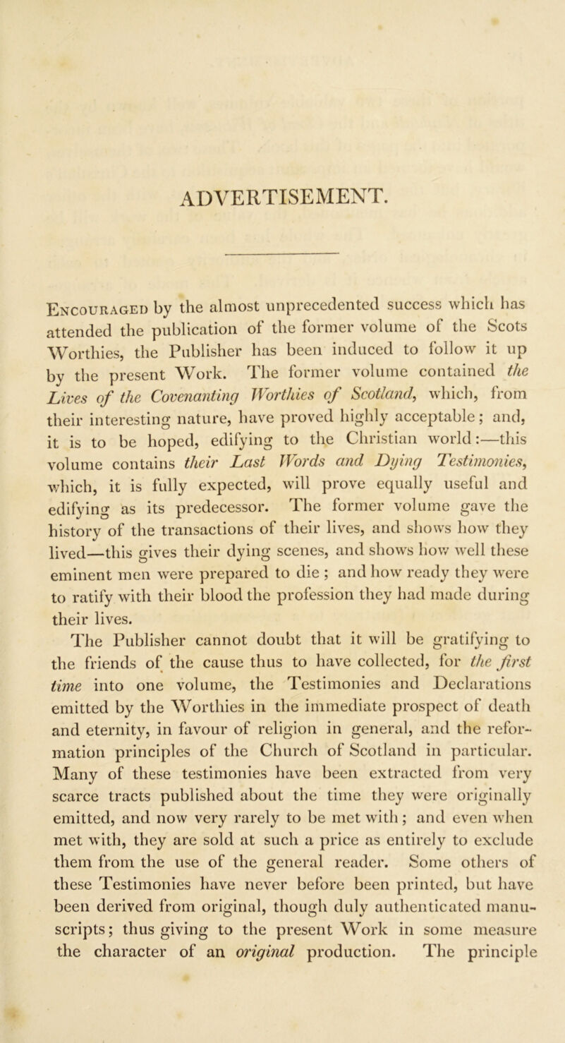 ADVERTISEMENT. Encouraged by the almost unprecedented success which has attended the publication of the former volume of the Scots Worthies, the Publisher has been induced to follow it up by the present Work. The former volume contained the Lives of the Covenanting Worthies of Scotland, which, from their interesting nature, have proved highly acceptable; and, it is to be hoped, edifying to the Christian world:—this volume contains their Last Words and Dying Testimonies, which, it is fully expected, will prove equally useful and edifying as its predecessor. The former volume gave the history of the transactions of their lives, and shows how they lived—this gives their dying scenes, and shows how well these eminent men were prepared to die ; and how ready they were to ratify with their blood the profession they had made during their lives. The Publisher cannot doubt that it will be gratifying to the friends of the cause thus to have collected, for the first time into one volume, the Testimonies and Declarations emitted by the Worthies in the immediate prospect of death and eternity, in favour of religion in general, and the refor- mation principles of the Church of Scotland in particular. Many of these testimonies have been extracted from very scarce tracts published about the time they were originally emitted, and now very rarely to be met with; and even when met with, they are sold at such a price as entirely to exclude them from the use of the general reader. Some others of these Testimonies have never before been printed, but have been derived from original, though dulv authenticated manu- scripts; thus giving to the present Work in some measure the character of an original production. The principle