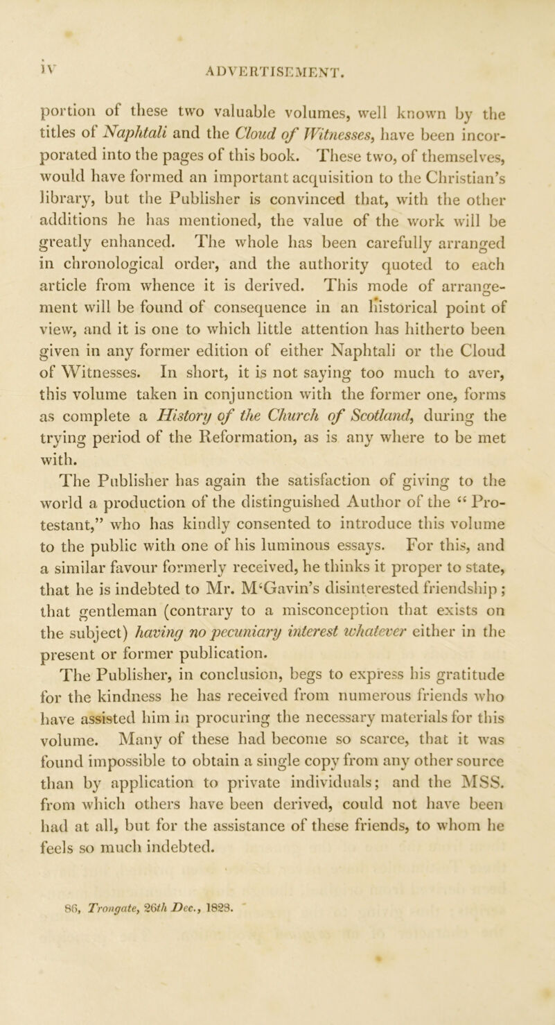 portion of these two valuable volumes, well known by the titles ol Naphtali and the Cloud of Witnesses, have been incor- porated into the pages of this book. These two, of themselves, would have formed an important acquisition to the Christian’s library, but the Publisher is convinced that, with the other additions he has mentioned, the value of the work will be greatly enhanced. The whole has been carefully arranged in chronological order, and the authority quoted to each article from whence it is derived. This mode of arrantre- ment will be found of consequence in an historical point of view, and it is one to which little attention has hitherto been given in any former edition of either Naphtali or the Cloud of Witnesses. In short, it is not saying too much to aver, this volume taken in conjunction with the former one, forms as complete a History of the Church of Scotland, during the trying period of the Reformation, as is any where to be met with. The Publisher has again the satisfaction of giving to the world a production of the distinguished Author of the t£ Pro- testant,” who has kindly consented to introduce this volume to the public with one of his luminous essays. For this, and a similar favour formerly received, he thinks it proper to state, that he is indebted to Mr. M‘Gavin’s disinterested friendship ; that gentleman (contrary to a misconception that exists on the subject) having no pecuniary interest whatever either in the present or former publication. The Publisher, in conclusion, begs to express his gratitude for the kindness he has received from numerous friends who have assisted him in procuring the necessary materials for this volume. Many of these had become so scarce, that it was found impossible to obtain a single copy from any other source than by application to private individuals; and the MSS. from which others have been derived, could not have been had at all, but for the assistance of these friends, to whom he feels so much indebted. 8f>, Trougate, 26th Dec., 1823.