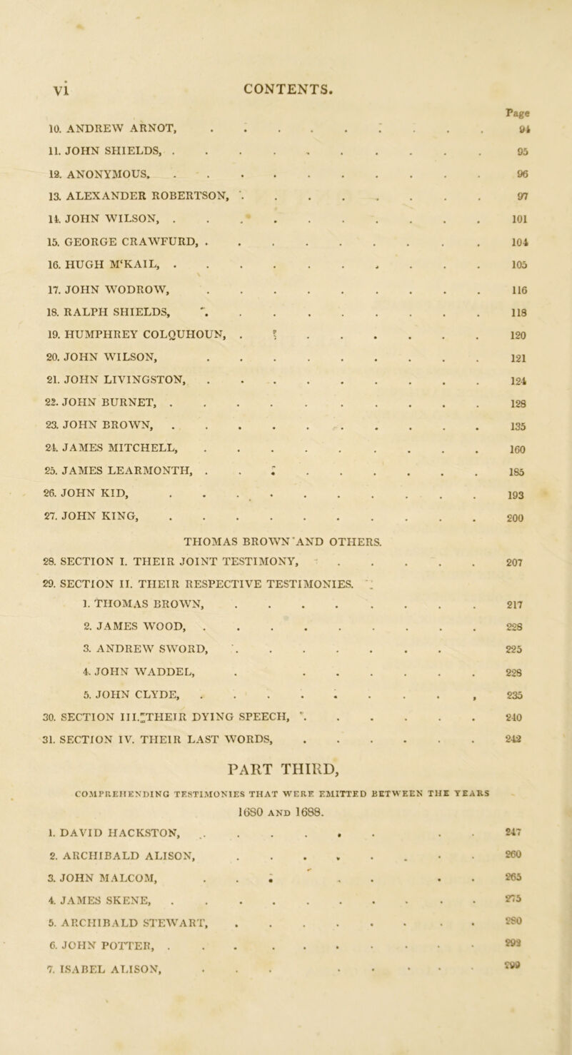 10. ANDREW ARNOT, : 11. JOHN SHIELDS, ....... 12. ANONYMOUS 13. ALEXANDER ROBERTSON, ' 11. JOHN WILSON, . . .• 15. GEORGE CRAWFURD, 16. HUGH M‘KAIL, 17. JOHN WODROW, 18. RALPH SHIELDS, 19. HUMPHREY COLQUHOUN, l 20. JOHN WILSON, 21. JOHN LIVINGSTON, 22. JOHN BURNET, 23. JOHN BROWN, 24. JAMES MITCHELL, 25. JAMES LEARMONTH, 26. JOHN KID, 27. JOHN KING, THOMAS BROWN’AND OTHERS. 29. SECTION I. THEIR JOINT TESTIMONY, 29. SECTION II. THEIR RESPECTIVE TESTIMONIES. 1. THOMAS BROWN, 2. JAMES WOOD, 3. ANDREW SWORD, 4. JOHN WADDEL, . ... 5. JOHN CLYDE, ...... 30. SECTION III.^THETR DYING SPEECH, \ 31. SECTION IV. THEIR LAST WORDS, Page 94 95 96 97 101 104 105 116 118 120 121 124 128 135 160 185 193 200 207 217 228 225 228 235 240 242 PART THIRD, COMPREHENDING TESTIMONIES THAT WERE EMITTED BETWEEN THE TEARS 16S0 and 1688. 1. DAVID HACKSTON, 247 2. ARCHIBALD ALISON, 260 3. JOHN MALCOM, ..... 265 4. JAMES SKENE, 275 5. ARCHIBALD STEWART, 2S0 6. JOHN POTTER, 993 7. ISABEL ALISON, ...