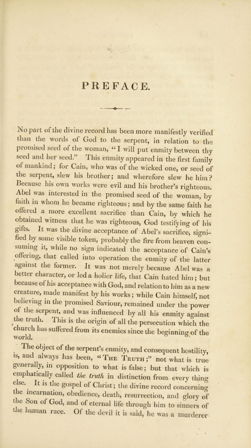 PREFACE. No part of the divine record has been more manifestly verified than the words of God to the serpent, in relation to the promised seed of the woman, “ I will put enmity between thy seed and her seed.” This enmity appeared in the first family oi mankind; for Cain, who was of the wicked one, or seed of the serpent, slew his brother; and wherefore slew he him? Because his own works were evil and his brother’s righteous. Abel was interested in the promised seed of the woman, by faith m whom he became righteous; and by the same faith he offered a more excellent sacrifice than Cain, by which he obtained witness that he was righteous, God testifying of his gifts. It was the divine acceptance of Abel’s sacrifice, signi- fied by some visible token, probably the fire from heaven con- surnuig it, while no sign indicated the acceptance of Cain’s o eiing, that called into operation the enmity of the latter against the former. It was not merely because Abel was a better character, or led a holier life, that Cain hated him; but because of his acceptance with God, and relation to him as a new creature, made manifest by his works; while Cain himself, not believing in the promised Saviour, remained under the power of the serpent, and was influenced by all his enmity against the truth. This is the origin of all the persecution which the church has suffered from its enemies since the beginning of the world. ° 1 he object of the serpent’s enmity, and consequent hostility, is, and always has been, « The Truth ;” not what is true generally, in opposition to what is false; but that which is emphatically called the truth in distinction from every thing e*. ^ 1S ^xle SosPel °f Christ; the divine record concerning the incarnation, obedience, death, resurrection, and glory of f ie Son of God. and of eternal life through him to sinners of the human race. Of the devil it is said, he was a murderer