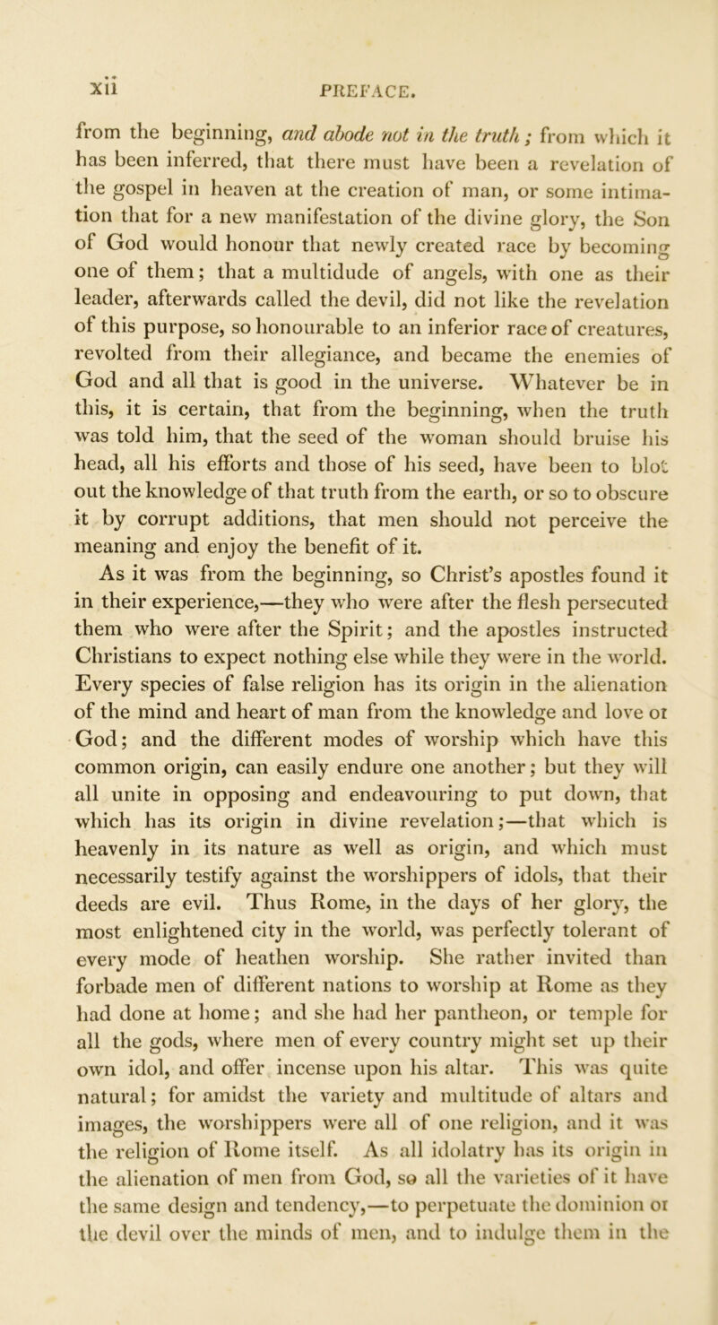 from the beginning, and abode not in the truth; from which it has been inferred, that there must have been a revelation of the gospel in heaven at the creation of man, or some intima- tion that for a new manifestation of the divine glory, the Son of God would honour that newly created race by becoming one of them; that a multidude of angels, with one as their leader, afterwards called the devil, did not like the revelation of this purpose, so honourable to an inferior race of creatures, revolted from their allegiance, and became the enemies of God and all that is good in the universe. Whatever be in this, it is certain, that from the beginning, when the truth was told him, that the seed of the woman should bruise his head, all his efforts and those of his seed, have been to blot out the knowledge of that truth from the earth, or so to obscure it by corrupt additions, that men should not perceive the meaning and enjoy the benefit of it. As it was from the beginning, so Christ’s apostles found it in their experience,—they who were after the flesh persecuted them who were after the Spirit; and the apostles instructed Christians to expect nothing else while they were in the world. Every species of false religion has its origin in the alienation of the mind and heart of man from the knowledge and love or God; and the different modes of worship which have this common origin, can easily endure one another; but they will all unite in opposing and endeavouring to put down, that which has its origin in divine revelation;—that which is heavenly in its nature as well as origin, and which must necessarily testify against the worshippers of idols, that their deeds are evil. Thus Rome, in the days of her glory, the most enlightened city in the world, was perfectly tolerant of every mode of heathen worship. She rather invited than forbade men of different nations to worship at Rome as they had done at home; and she had her pantheon, or temple for all the gods, where men of every country might set up their own idol, and offer incense upon his altar. This was quite natural; for amidst the variety and multitude of altars and images, the worshippers were all of one religion, and it was the religion of Rome itself. As all idolatry has its origin in the alienation of men from God, so all the varieties of it have the same design and tendency,—to perpetuate the dominion oi the devil over the minds of men, and to indulge them in the