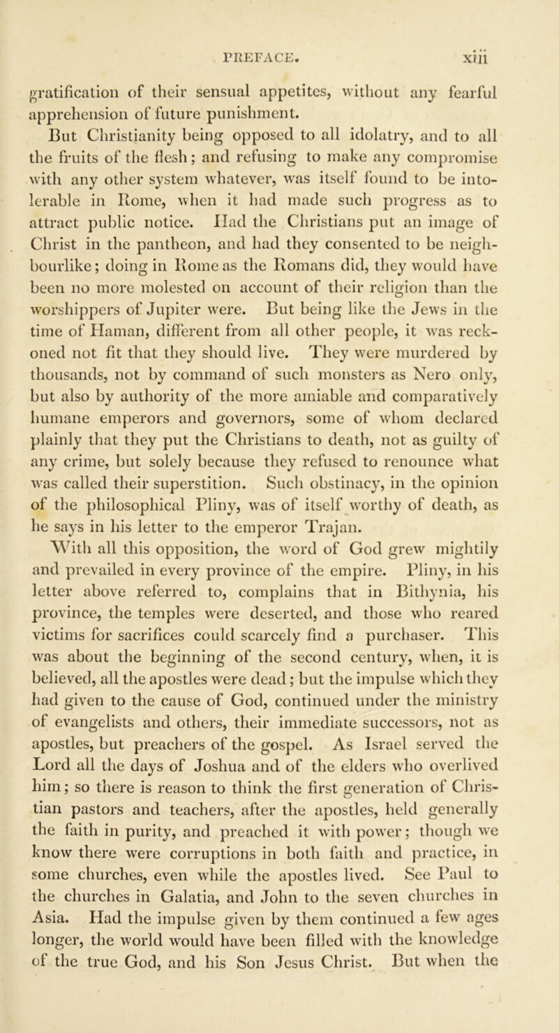 gratification of their sensual appetites, without any fearful apprehension of future punishment. But Christianity being opposed to all idolatry, and to all the fruits of the flesh; and refusing to make any compromise with any other system whatever, was itself found to be into- lerable in Rome, when it had made such progress as to attract public notice. Had the Christians put an image of Christ in the pantheon, and had they consented to be neigh- bourlike; doing in Rome as the Romans did, they would have been no more molested on account of their religion than the worshippers of Jupiter were. But being like the Jews in the time of Hainan, different from all other people, it was reck- oned not fit that they should live. They were murdered by thousands, not by command of such monsters as Nero only, but also by authority of the more amiable and comparatively humane emperors and governors, some of whom declared plainly that they put the Christians to death, not as guilty of any crime, but solely because they refused to renounce what was called their superstition. Such obstinacy, in the opinion of the philosophical Pliny, was of itself wrorthy of death, as he says in his letter to the emperor Trajan. With all this opposition, the word of God grew mightily and prevailed in every province of the empire. Pliny, in his letter above referred to, complains that in Bithynia, his province, the temples were deserted, and those who reared victims for sacrifices could scarcely find a purchaser. This was about the beginning of the second century, when, it is believed, all the apostles were dead ; but the impulse which they had given to the cause of God, continued under the ministry of evangelists and others, their immediate successors, not as apostles, but preachers of the gospel. As Israel served the Lord all the days of Joshua and of the elders who overlived him; so there is reason to think the first generation of Chris- tian pastors and teachers, after the apostles, held generally the faith in purity, and preached it with power: though wre know there were corruptions in both faith and practice, in some churches, even while the apostles lived. See Paul to the churches in Galatia, and John to the seven churches in Asia. Had the impulse given by them continued a few ages longer, the world would have been filled with the knowledge of the true God, and his Son Jesus Christ. But when the