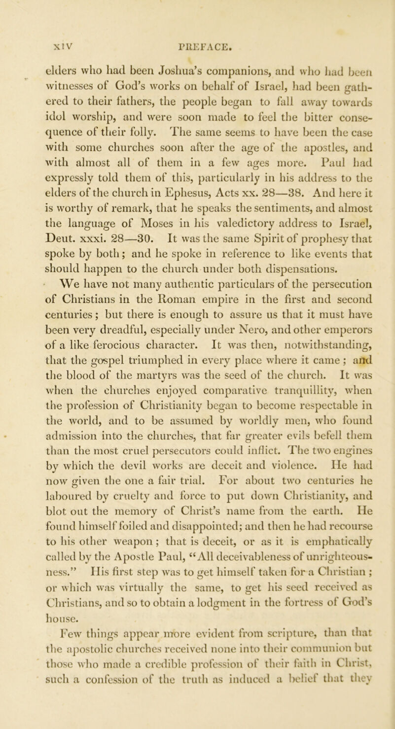 elders who had been Joshua’s companions, and who had been witnesses of God’s works on behalf of Israel, had been gath- ered to their fathers, the people began to fall away towards idol worship, and were soon made to feel the bitter conse- quence of their folly. The same seems to have been the case with some churches soon after the age of the apostles, and with almost all of them in a few ages more. Paul had expressly told them of this, particularly in his address to the elders of the church in Ephesus, Acts xx. 28—38. And here it is worthy of remark, that he speaks the sentiments, and almost the language of Moses in his valedictory address to Israel, Deut. xxxi. 28—30. It was the same Spirit of prophesy that spoke by both; and he spoke in reference to like events that should happen to the church under both dispensations. We have not many authentic particulars of the persecution of Christians in the Roman empire in the first and second centuries; but there is enough to assure us that it must have been very dreadful, especially under Nero, and other emperors of a like ferocious character. It was then, notwithstanding, that the gospel triumphed in every place where it came ; and the blood of the martyrs was the seed of the church. It was when the churches enjoyed comparative tranquillity, when the profession of Christianity began to become respectable in the world, and to be assumed by worldly men, who found admission into the churches, that far greater evils befell them than the most cruel persecutors could inflict. The two engines by which the devil works are deceit and violence. He had now given the one a fair trial. For about two centuries he laboured by cruelty and force to put down Christianity, and blot out the memory of Christ’s name from the earth. He found himself foiled and disappointed; and then he had recourse to his other weapon ; that is deceit, or as it is emphatically called by the Apostle Paul, “ All deceivableness of unrighteous- ness.” His first step was to get himself taken for a Christian ; or which was virtually the same, to get his seed received as Christians, and so to obtain a lodgment in the fortress ol God’s house. Few things appear more evident from scripture, than that the apostolic churches received none into their communion but those who made a credible profession of their faith in Christ, such a confession of the truth as induced a belief that they