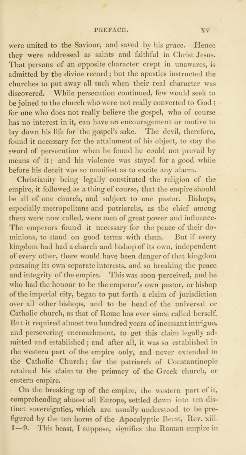 were united to the Saviour, and saved by his grace. Hence they were addressed as saints and faithful in Christ Jesus. That persons of an opposite character crept in unawares, is admitted by the divine record; but the apostles instructed the churches to put away all such when their real character was discovered. While persecution continued, few would seek to be joined to the church who were not really converted to God ; for one who does not really believe the gospel, who of course has no interest in it, can have no encouragement or motive to lay down his life for the gospel’s sake. The devil, therefore, found it necessary for the attainment of his object, to stay the sword of persecution when he found he could not prevail by means of it; and his violence was stayed for a good while before his deceit was so manifest as to excite any alarm. Christianity being legally constituted the religion of the empire, it followed as a thing of course, that the empire should be all of one church, and subject to one pastor. Bishops, especially metropolitans and patriarchs, as the chief among them were now called, were men of great power and influence* The emperors found it necessary for the peace of their do- minions, to stand on good terms with them. But if every kingdom had had a church and bishop of its own, independent of every other, there would have been danger of that kingdom pursuing its own separate interests, and so breaking the peace and integrity of the empire. This was soon perceived, and he who had the honour to be the emperor’s own pastor, or bishop of the imperial city, began to put forth a claim of jurisdiction over all other bishops, and to be head of the universal or Catholic church, as that of Rome has ever since called herself. But it required almost two hundred years of incessant intrigue? and persevering encroachment, to get this claim legally ad- mitted and established ; and after all, it was so established in the western part of the empire only, and never extended to the Catholic Church; for the patriarch of Constantinople retained his claim to the primacy of the Greek church, or eastern empire. On the breaking up of the empire, the western part of it, comprehending almost all Europe, settled down into ten dis- tinct sovereignties, which are usually understood to be pre- figured by the ten horns of the Apocalyptic Beast, Rev. xiii. 1 — 9. This beast, I suppose, signifies the Roman empire in