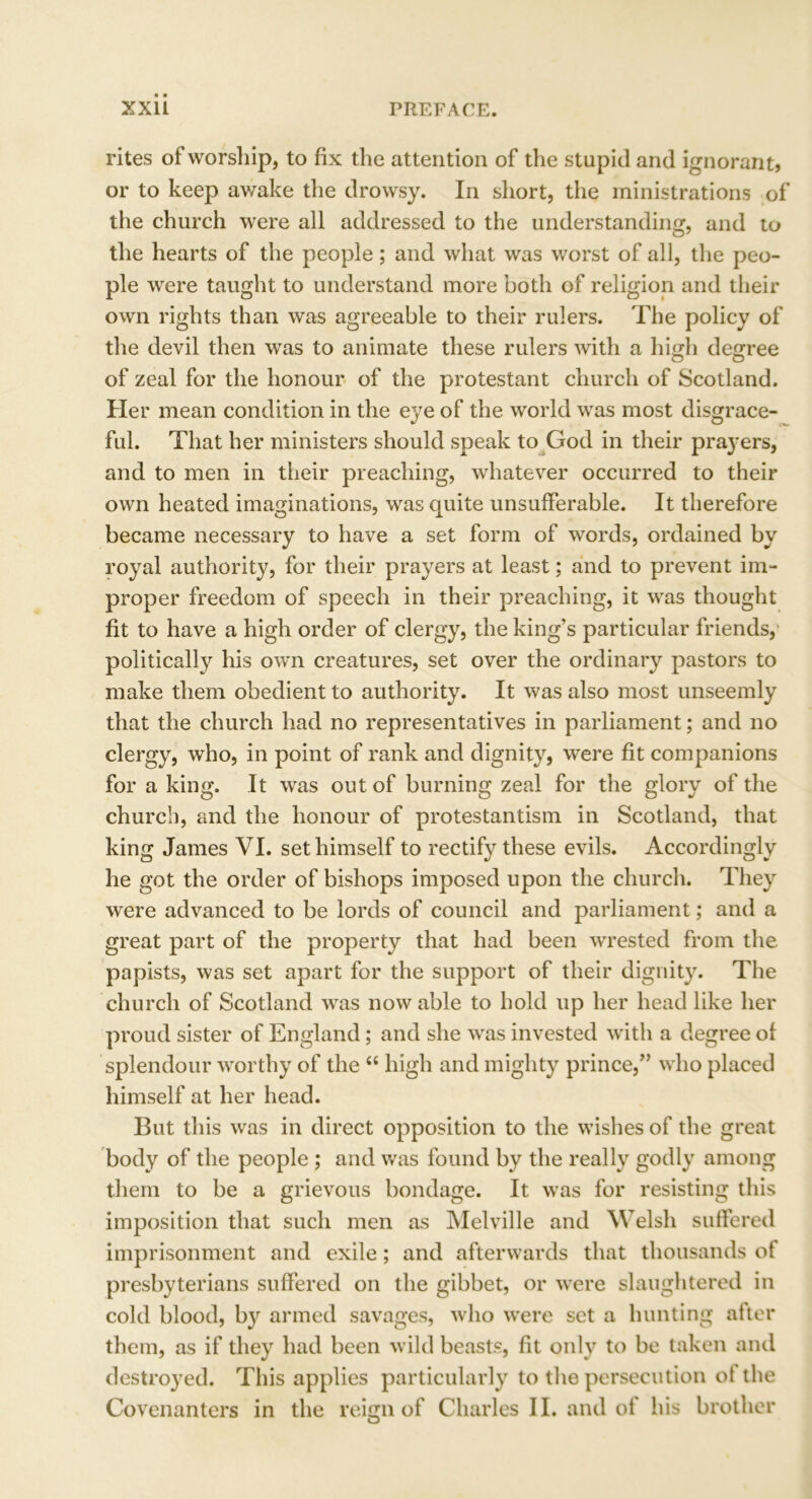 rites of worship, to fix the attention of the stupid and ignorant? or to keep awake the drowsy. In short, the ministrations of the church were all addressed to the understanding, and to the hearts of the people; and what was worst of all, the peo- ple were taught to understand more both of religion and their own rights than was agreeable to their rulers. The policy of the devil then was to animate these rulers with a high degree of zeal for the honour of the protestant church of Scotland. Her mean condition in the eye of the world was most disgrace- ful. That her ministers should speak to God in their prayers, and to men in their preaching, whatever occurred to their own heated imaginations, was quite unsufferable. It therefore became necessary to have a set form of words, ordained by royal authority, for their prayers at least; and to prevent im- proper freedom of speech in their preaching, it was thought fit to have a high order of clergy, the king’s particular friends, politically his own creatures, set over the ordinary pastors to make them obedient to authority. It was also most unseemly that the church had no representatives in parliament; and no clergy, who, in point of rank and dignity, were fit companions for a king. It was out of burning zeal for the glory of the church, and the honour of protestantism in Scotland, that king James VI. set himself to rectify these evils. Accordingly he got the order of bishops imposed upon the church. They were advanced to be lords of council and parliament; and a great part of the property that had been wrested from the papists, was set apart for the support of their dignity. The church of Scotland was now able to hold up her head like her proud sister of England; and she was invested with a degree of splendour worthy of the “ high and mighty prince,” who placed himself at her head. But this was in direct opposition to the wishes of the great body of the people ; and was found by the really godly among them to be a grievous bondage. It was for resisting this imposition that such men as Melville and Welsh suffered imprisonment and exile; and afterwards that thousands of presbyterians suffered on the gibbet, or were slaughtered in cold blood, by armed savages, who were set a hunting after them, as if they had been wild beasts, fit only to be taken and destroyed. This applies particularly to the persecution ot the