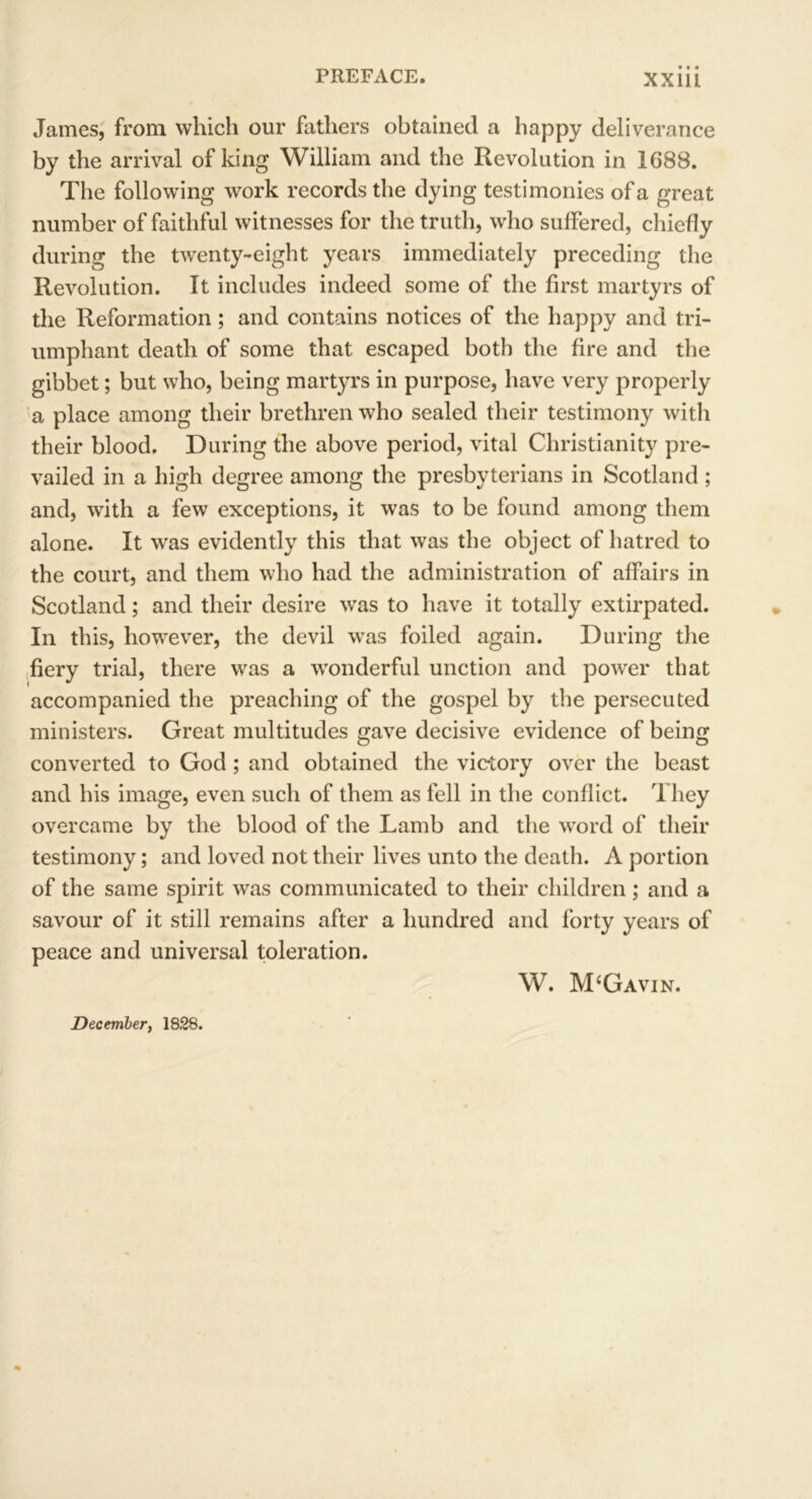 James, from which our fathers obtained a happy deliverance by the arrival of king William and the Revolution in 1688. The following work records the dying testimonies of a great number of faithful witnesses for the truth, who suffered, chiefly during the twenty-eight years immediately preceding the Revolution. It includes indeed some of the first martyrs of the Reformation; and contains notices of the happy and tri- umphant death of some that escaped both the fire and the gibbet; but who, being martyrs in purpose, have very properly a place among their brethren who sealed their testimony with their blood. During the above period, vital Christianity pre- vailed in a high degree among the presbyterians in Scotland ; and, with a few exceptions, it was to be found among them alone. It was evidently this that was the object of hatred to the court, and them who had the administration of affairs in Scotland; and their desire was to have it totally extirpated. In this, however, the devil was foiled again. During the fiery trial, there was a wonderful unction and power that accompanied the preaching of the gospel by the persecuted ministers. Great multitudes gave decisive evidence of being converted to God ; and obtained the victory over the beast and his image, even such of them as fell in the conflict. They overcame by the blood of the Lamb and the word of their testimony; and loved not their lives unto the death. A portion of the same spirit was communicated to their children; and a savour of it still remains after a hundred and forty years of peace and universal toleration. W. M‘Gavin. December, 1828.