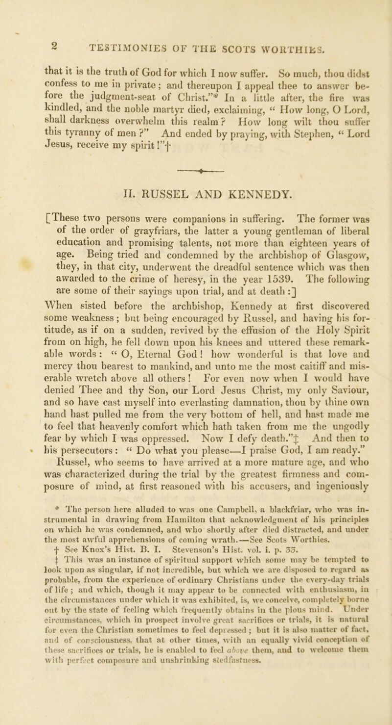 that it is the truth of Goil for which I now suffer. So much, thou didst confess to me in private; and thereupon I appeal thee to answer be- fore the judgment-seat of Christ.”*' In a little after, the fire was kindled, and the noble martyr died, exclaiming, “ How long, O Lord, shall darkness overwhelm this realm ? How long wilt thou suffer this tyranny of men ?” And ended by praying, with Stephen, “ Lord Jesus, receive my spirit !”f • — II. RUSSEL AND KENNEDY. [These two persons were companions in suffering. The former was of the order of grayfriars, the latter a young gentleman of liberal education and promising talents, not more than eighteen years of age. Being tried and condemned by the archbishop of Glasgow, they, in that city, underwent the dreadful sentence which was then awarded to the crime of heresy, in the year 1539. The following are some of their sayings upon trial, and at death :] When sisted before the archbishop, Kennedy at first discovered some weakness; but being encouraged by Russel, and having his for- titude, as if on a sudden, revived by the effusion of the Holy Spirit from on high, he fell down upon his knees and uttered these remark- able words : “ O, Eternal God ! how wonderful is that love and mercy thou bearest to mankind, and unto me the most caitiff' and mis- erable wretch above all others ! For even now when I would have denied Thee and thy Son, our Lord Jesus Christ, my only Saviour, and so have cast myself into everlasting damnation, thou by thine own hand hast pulled me from the very bottom of hell, and hast made me to feel that heavenly comfort which hath taken from me the ungodly fear by which I was oppressed. Now I defy death.”;}: And then to his persecutors : “ Do what you please—I praise God, I am ready.” Russel, who seems to have arrived at a more mature age, and who was characterized during the trial by the greatest firmness and com- posure of mind, at first reasoned with his accusers, and ingeniously * The person here alluded to was one Campbell, a blackfriar, who was in- strumental in drawing from Hamilton that acknowledgment of his principles on which he was condemned, and who shortly after died distracted, and under the most awful apprehensions of coming wrath.—See Scots Worthies, f See Knox’s Hist. B. I. Stevenson’s Hist. vol. i. p. 35. | This was an instance of spiritual support which some may be tempted to look upon as singular, if not incredible, but which we are disposed to regard as probable, from the experience of ordinary Christians under the every-day trials of life ; and which, though it may appear to be connected with enthusiasm, in the circumstances under which it was exhibited, is, we conceive, completely borne out by the state of feeling which frequently obtains in the pious mind. Under circumstances, which in prospect involve great sacrifices or trials, it is natural for even the Christian sometimes to feel depressed ; but it is also matter of fact, and of consciousness, that at other times, with an equally vivid conception of these sacrifices or trials, he is enabled to feel above them, and to welcome them with perfect composure and unshrinking stedfastness.
