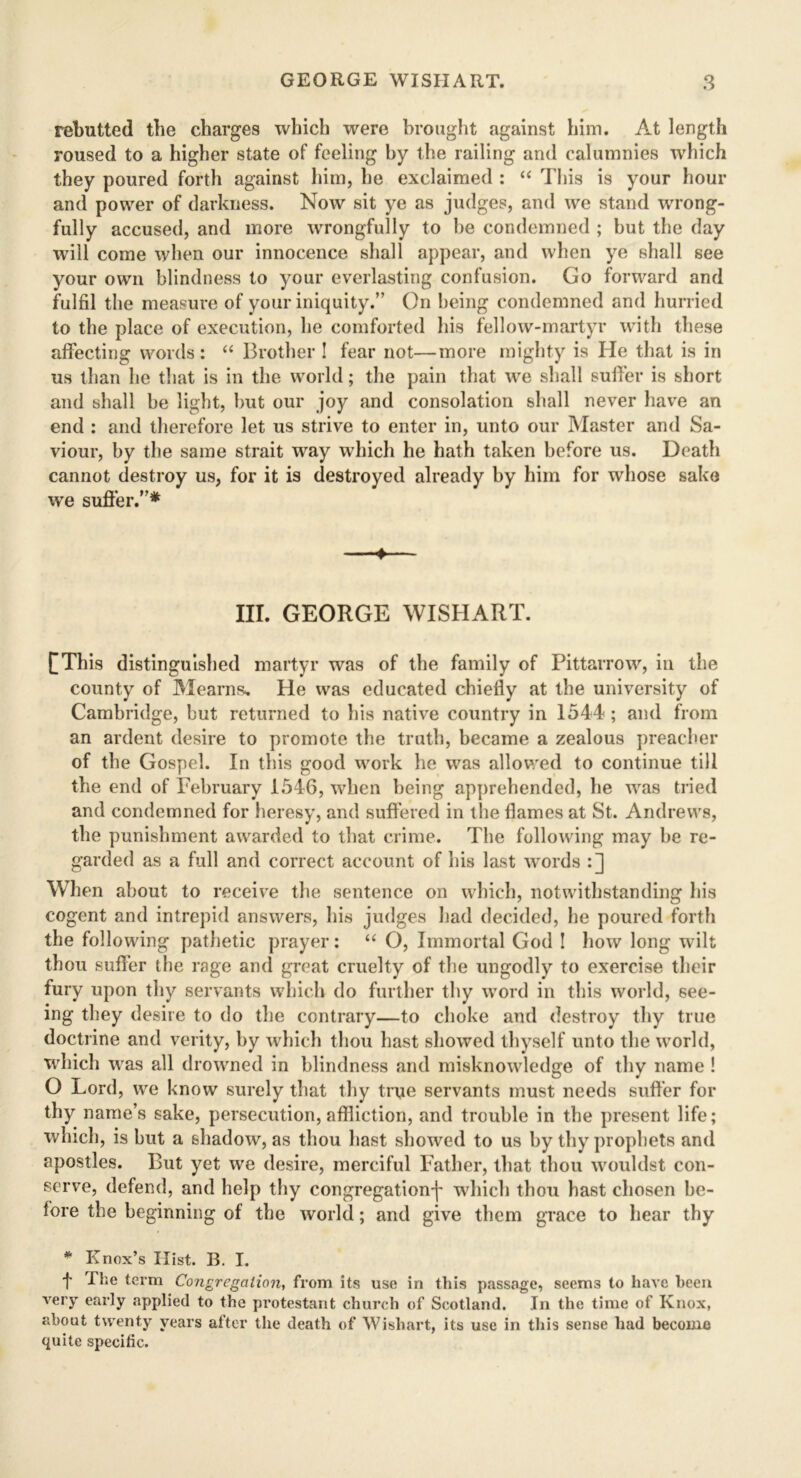 rebutted the charges which were brought against him. At length roused to a higher state of feeling by the railing and calumnies which they poured forth against him, he exclaimed : “ This is your hour and power of darkness. Now sit ye as judges, and we stand wrong- fully accused, and more wrongfully to be condemned ; but the day will come when our innocence shall appear, and when ye shall see your own blindness to your everlasting confusion. Go forward and fulfil the measure of your iniquity.’' On being condemned and hurried to the place of execution, he comforted his fellow-martyr with these affecting words: “ Brother ! fear not—more mighty is He that is in us than he that is in the world; the pain that we shall suffer is short and shall be light, but our joy and consolation shall never have an end : and therefore let us strive to enter in, unto our Master and Sa- viour, by the same strait way which he hath taken before us. Death cannot destroy us, for it is destroyed already by him for whose sake we suffer.”* 1— III. GEORGE WISHART. ([This distinguished martyr was of the family of Pittarrow, in the county of Mearns. He was educated chiefly at the university of Cambridge, but returned to his native country in 1544 ; and from an ardent desire to promote the truth, became a zealous preacher of the Gospel. In this good work he was allowed to continue till the end of February 1546, when being apprehended, he was tried and condemned for heresy, and suffered in the flames at St. Andrews, the punishment awarded to that crime. The following may be re- garded as a full and correct account of his last words :] When about to receive the sentence on which, notwithstanding his cogent and intrepid answers, his judges had decided, he poured forth the following pathetic prayer: “ O, Immortal God ! how long wilt thou suffer the rage and great cruelty of the ungodly to exercise their fury upon thy servants which do further thy word in this world, see- ing they desire to do the contrary—to choke and destroy thy true doctrine and verity, by which thou hast showed thyself unto the world, which was all drowned in blindness and misknowledge of thy name ! O Lord, we know surely that thy true servants must needs suffer for thy name’s sake, persecution, affliction, and trouble in the present life; which, is but a shadow, as thou hast showed to us by thy prophets and apostles. But yet we desire, merciful Father, that thou wouldst con- serve, defend, and help thy congregationj' which thou hast chosen be- fore the beginning of the world; and give them grace to hear thy * Knox’s Hist. B. I. t I'lJe term Congregation, from its use in this passage, seems to have been very early applied to the protestant church of Scotland. In the time of Knox, about twenty years after the death of Wishart, its use in this sense had become quite specific.