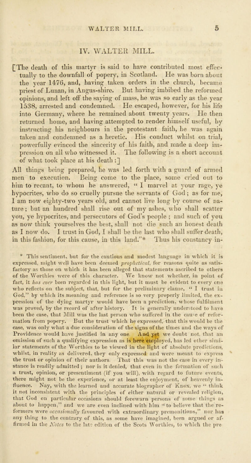 IV. WALTER MILL. [The death of this martyr is said to have contributed most effec- tually to the downfall of popery, in Scotland. He was born about the year 1476, and, having taken orders in the church, became priest of Lunan, in Angus-shire. But having imbibed the reformed opinions, and left off the saying of mass, he was so early as the year 1538, arrested and condemned. Lie escaped, however, for his life into Germany, where he remained about twenty years. He then returned home, and having attempted to render himself useful, by instructing his neighbours in the protestant faith, he was again taken and condemned as a heretic. His conduct whilst on trial, powerfully evinced the sincerity of his faith, and made a deep im- pression on all who witnessed it. The following is a short account of what took place at his death :] All things being prepared, he was led forth with a guard of armed men to execution. Being come to the place, some cried out to him to recant, to whom he answered, “ I marvel at your rage, ye hypocrites, who do so cruelly pursue the servants of God; as for me, I am now eighty-two years old, and cannot live long by course of na- ture ; but an hundred shall rise out of my ashes, who shall scatter you, ye hypocrites, and persecutors of God’s people ; and such of you as now think yourselves the best, shall not die such an honest death as I now do. I trust in God, I shall be the last who shall suffer death, in this fashion, for this cause, in this land.”* Thus his constancy in- * This sentiment, but for the cautious and modest language in which it is expressed, might well have been deemed prophetical, for reasons quite as satis- factory as those on which it has been alleged that statements ascribed to others of the Worthies were of this character. We know not whether, in point of fact, it has ever been regarded in this light, but it must be evident to every one who reflects on the subject, that, but for the preliminary clause, “ I trust in God,” by which its meaning and reference is so very properly limited, the ex- pression of the dying martyr would have been a prediction, whose fulfilment was proved, by the record of after history. It is generally understood to l ave been the case, that Mill was the last person who suffered in the came of refor- mation from popery. But the trust which he expressed, that this would be the case, was only what a due consideration of the signs of the times and the ways of Providence would have justified in any one And yet we doubt not, that an omission of such a qualifying expression as is here employed, has led other simi- lar statements of the Worthies to be viewed in the light of absolute predictions, whilst, in reality as delivered, they only expressed and were meant to express the trust or opinion of their authors. That this was not the case in every in- stance is readily admitted; nor is it denied, that even in the formation of such h trust, opinion, or presentiment (if you will), with regard to future events, there might not be the experience, or at least the enjoyment, of heavenly in- fluence. Nay, with the learned and accurate biographer of Knox, we “ think it not inconsistent with the principles of either natural or revealed religion, that God on particular occasions should forewarn persons of some things as about to happen,” and we are even inclined with him to believe that the re- formers were occasionally favoured with extraordinary premonitions,” nor has any tiling to the contrary of this, as some have imagined, been argued or af- firmed in the Notes to the late edition of the Scots Worthies, to which the pro